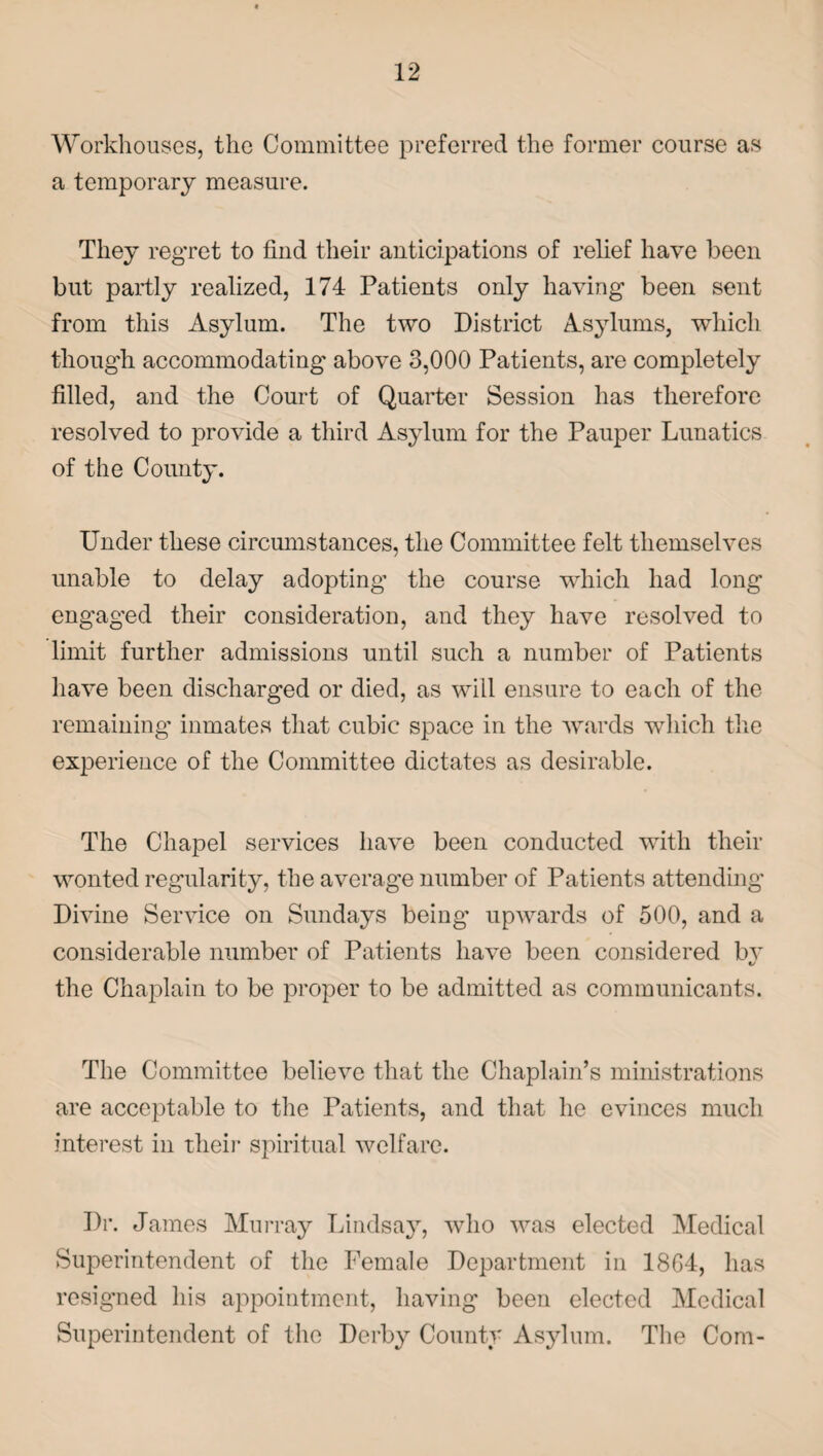 Workhouses, the Committee preferred the former course as a temporary measure. They regret to find their anticipations of relief have been but partly realized, 174 Patients only having been sent from this Asylum. The two District Asylums, which though accommodating above 3,000 Patients, are completely filled, and the Court of Quarter Session has therefore resolved to provide a third Asylum for the Pauper Lunatics of the County. Under these circumstances, the Committee felt themselves unable to delay adopting the course which had long engaged their consideration, and they have resolved to limit further admissions until such a number of Patients have been discharged or died, as wiil ensure to each of the remaining inmates that cubic space in the wards which the experience of the Committee dictates as desirable. The Chapel services have been conducted with their wonted regularity, the average number of Patients attending Divine Service on Sundays being- upwards of 500, and a considerable number of Patients have been considered by the Chaplain to be proper to be admitted as communicants. The Committee believe that the Chaplain’s ministrations are acceptable to the Patients, and that lie evinces much interest in their spiritual welfare. Dr. James Murray Lindsay, who was elected Medical Superintendent of the Female Department in 1864, has resigned his appointment, having been elected Medical Superintendent of the Derby County Asylum. The Com-