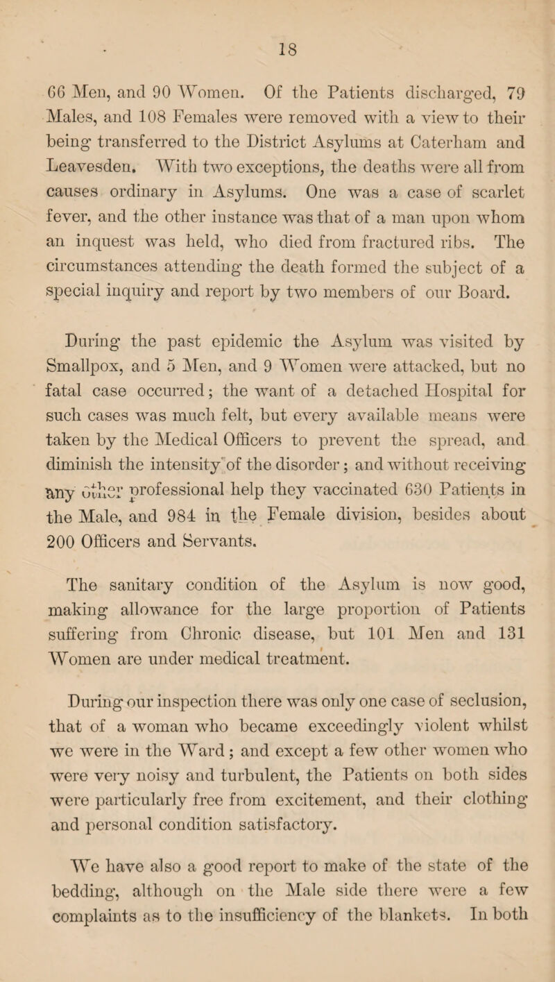 GG Men, and 90 Women. Of the Patients discharged, 79 Males, and 108 Females were removed with a view to their being transferred to the District Asylums at Caterham and Leavesden. With two exceptions, the deaths were all from causes ordinary in Asylums. One was a case of scarlet fever, and the other instance was that of a man upon whom an inquest was held, who died from fractured ribs. The circumstances attending the death formed the subject of a special inquiry and report by two members of our Board. During the past epidemic the Asylum was visited by Smallpox, and 5 Men, and 9 Women were attacked, but no fatal case occurred; the want of a detached Hospital for such cases was much felt, but every available means were taken by the Medical Officers to prevent the spread, and diminish the intensity of the disorder; and without receiving &ny Other professional help they vaccinated 630 Patients in the Male, and 984 in the Female division, besides about 200 Officers and Servants. The sanitary condition of the Asylum is now good, making allowance for the large proportion of Patients suffering from Chronic disease, but 101 Men and 131 Women are under medical treatment. During our inspection there was only one case of seclusion, that of a woman who became exceedingly violent whilst we were in the Ward ; and except a few other women who were very noisy and turbulent, the Patients on both sides were particularly free from excitement, and their clothing and personal condition satisfactory. We have also a good report to make of the state of the bedding, although on the Male side there were a few complaints as to the insufficiency of the blankets. In both