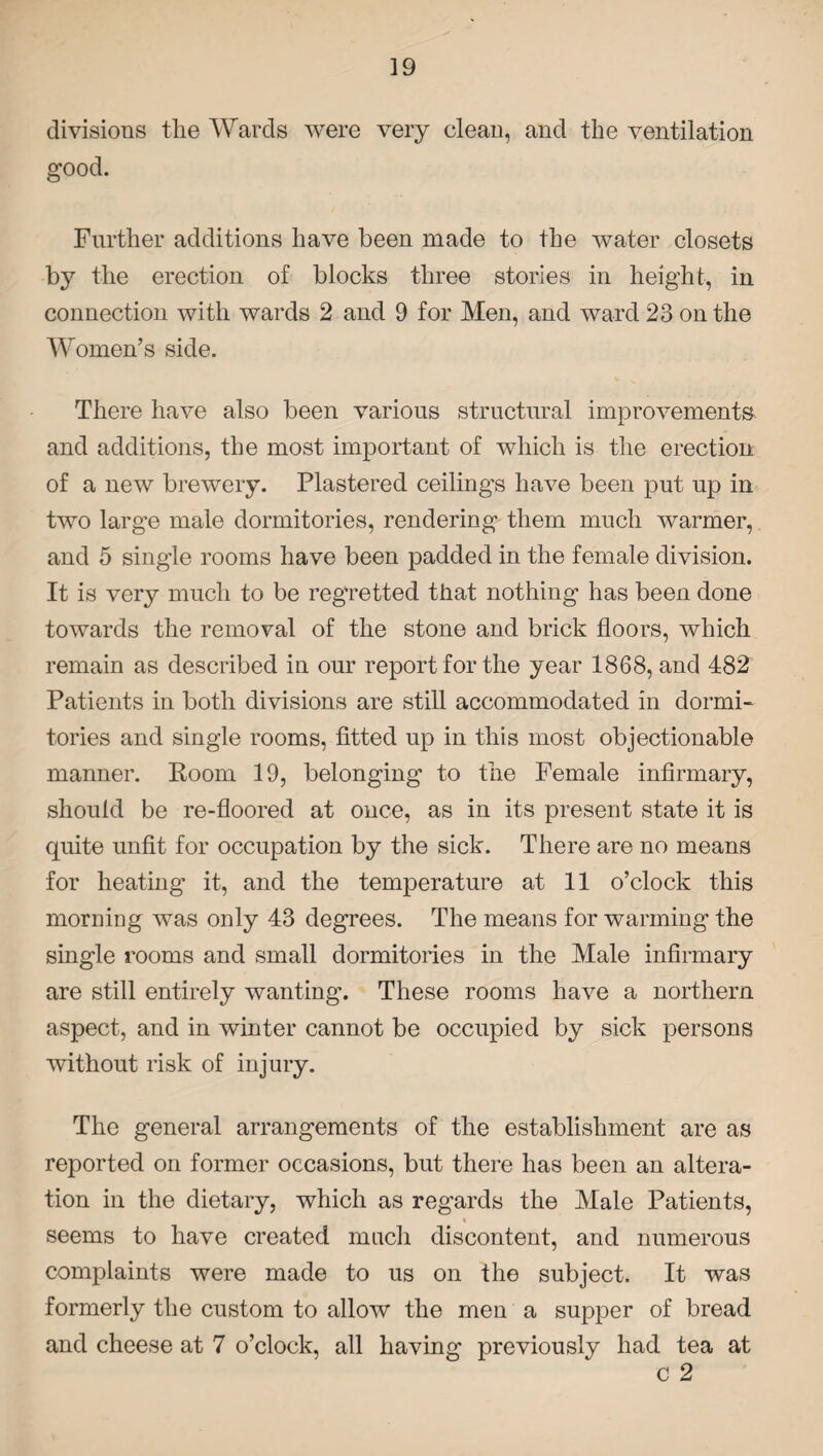 divisions the Wards were very clean, and the ventilation good. Further additions have been made to the water closets by the erection of blocks three stories in height, in connection with wards 2 and 9 for Men, and ward 23 on the Women’s side. There have also been various structural improvements and additions, the most important of which is the erection of a new brewery. Plastered ceiling's have been put up in two large male dormitories, rendering them much warmer, and 5 single rooms have been padded in the female division. It is very much to be regretted that nothing has been done towards the removal of the stone and brick floors, which remain as described in our report for the year 1868, and 482 Patients in both divisions are still accommodated in dormi¬ tories and single rooms, fitted up in this most objectionable manner. Room 19, belonging to the Female infirmary, should be re-floored at ouce, as in its present state it is quite unfit for occupation by the sick. There are no means for heating it, and the temperature at 11 o’clock this morning was only 43 degrees. The means for warming the single rooms and small dormitories in the Male infirmary are still entirely wanting. These rooms have a northern aspect, and in winter cannot be occupied by sick persons without risk of injury. The general arrangements of the establishment are as reported on former occasions, but there has been an altera¬ tion in the dietary, which as regards the Male Patients, « seems to have created much discontent, and numerous complaints were made to us on the subject. It was formerly the custom to allow the men a supper of bread and cheese at 7 o’clock, all having previously had tea at c 2