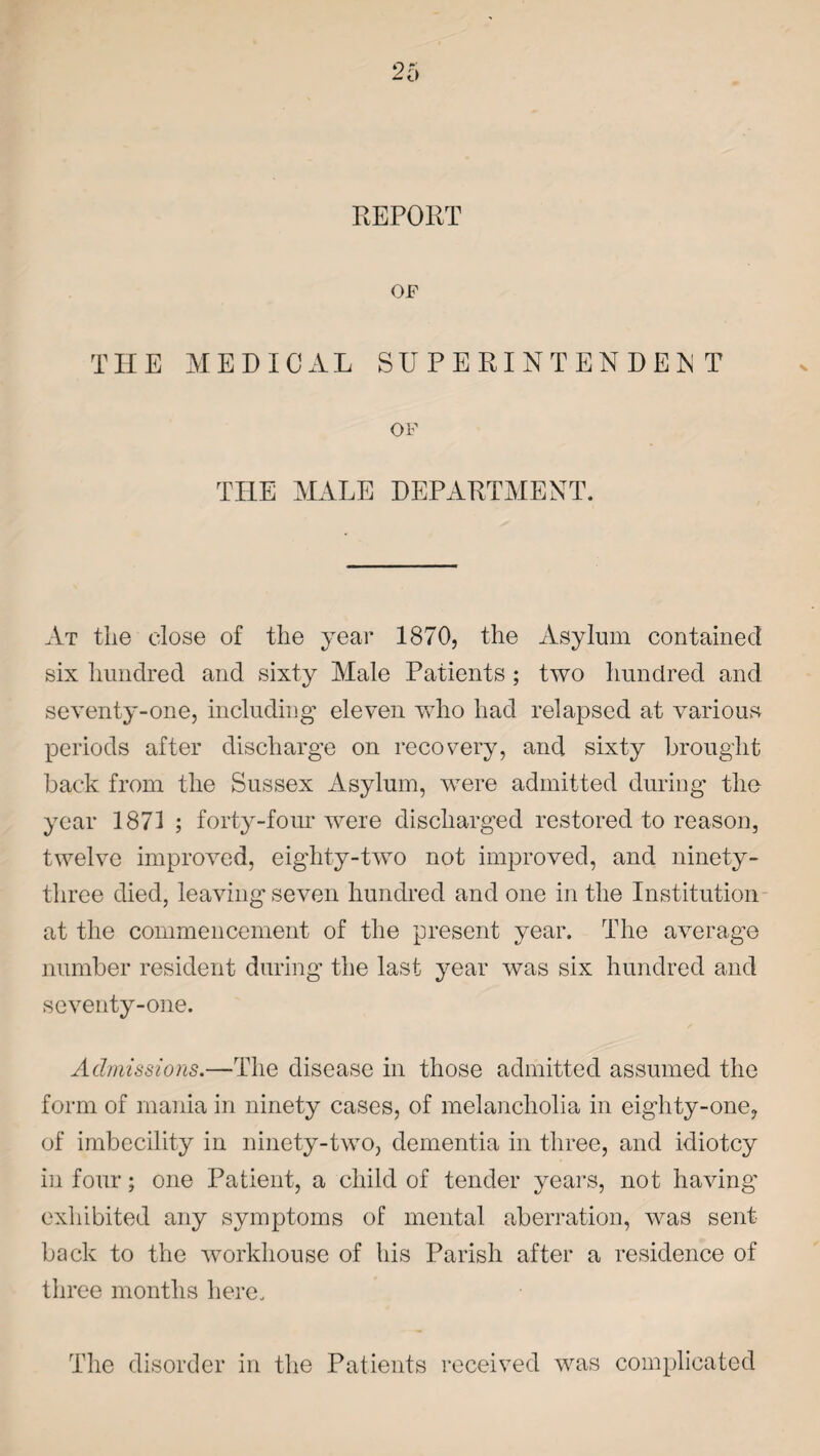 REPORT OF THE MEDICAL SUPERINTENDENT OF THE MALE DEPARTMENT. At the close of the year 1870, the Asylum contained six hundred and sixty Male Patients ; two hundred and seventy-one, including eleven who had relapsed at various periods after discharge on recovery, and sixty brought back from the Sussex Asylum, were admitted during the year 1871 ; forty-four were discharged restored to reason, twelve improved, eighty-two not improved, and ninety- three died, leaving seven hundred and one in the Institution at the commencement of the present year. The average number resident during the last year was six hundred and seventy-one. Admissions.—The disease in those admitted assumed the form of mania in ninety cases, of melancholia in eighty-one, of imbecility in ninety-two, dementia in three, and idiotcy in four; one Patient, a child of tender years, not having exhibited any symptoms of mental aberration, was sent back to the workhouse of his Parish after a residence of three months here. The disorder in the Patients received was complicated