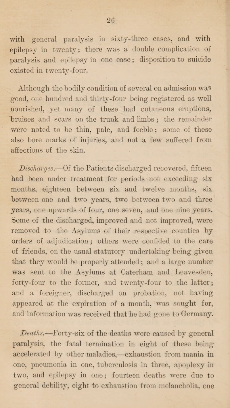 with general paralysis in sixty-three cases, and with epilepsy in twenty; there was a double complication of paralysis and epilepsy in one case; disposition to suicide existed in twenty-four. Although the bodily condition of several on admission was good, one hundred and thirty-four being registered as well nourished, yet many of these had cutaneous eruptions, bruises and scars on the trunk and limbs ; the remainder were noted to be thin, pale, and feeble; some of these also bore marks of injuries, and not a few suffered from affections of the skin. jDischarges.—Of the Patients discharged recovered, fifteen had been under treatment for periods not exceeding six months, eighteen between six and twelve months, six between one and two years, two between two and three years, one upwards of four, one seven, and one nine years. Some of the discharged, improved and not improved, were removed to the Asylums of their respective counties by orders of adjudication; others were confided to the care of friends, on the usual statutory undertaking being given that they would be properly attended; and a large number was sent to the Asylums at Caterham and Leavesden, forty-four to the former, and twenty-four to the latter; and a foreigner, discharged on probation, not having appeared at the expiration of a month, was sought for, and information was received that he had gone to Germany. Deaths.—Forty-six of the deaths were caused by general paralysis, the fatal termination in eight of these being accelerated by other maladies,—exhaustion from mania in one, pneumonia in one, tuberculosis in three, apoplexy in two, and epilepsy in one; fourteen deaths were due to general debility, eight to exhaustion from melancholia, one