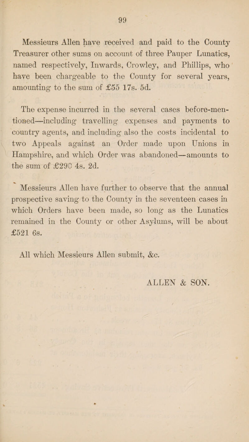 Messieurs Allen have received and paid to the County Treasurer other sums on account of three Pauper Lunatics, named respectively, Inwards, Crowley, and Phillips, who have been chargeable to the County for several years, amounting to the sum of £55 17s. 5d. The expense incurred in the several cases before-men¬ tioned—including* travelling expenses and payments to country agents, and including also the costs incidental to two Appeals against an Order made upon Unions in Hampshire, and which Order was abandoned—amounts to the sum of £290 4s. 2d. Messieurs Allen have further to observe that the annual prospective saving to the County in the seventeen cases in which Orders have been made, so long* as the Lunatics remained in the County or other Asylums, will be about £521 6s. All which Messieurs Allen submit, &c. ALLEN & SON.