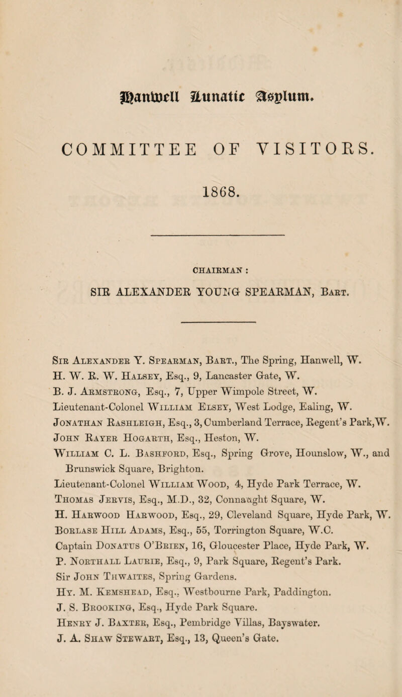 JftaniDcll aunatic aeplum. COMMITTEE OF VISITORS. 1868. CHAIRMAN : SIR ALEXANDER YOUNG- SPEARMAN, Bart. Sir Alexander Y. Spearman, Bart., Tlie Spring, Hanwell, W. H. W. R. W. Halsey, Esq., 9, Lancaster Gate, W. B. J. Armstrong, Esq., 7, Upper Wimpole Street, W. Lieutenant-Colonel William Elsey, West Lodge, Ealing, W. Jonathan Rashleigh, Esq., 3, Cumberland Terrace, Regent’s Park,W. John Rayer Hogarth, Esq., Heston, W. William C. L. Bashpord, Esq., Spring Grove, Hounslow, W., and Brunswick Square, Brighton. Lieutenant-Colonel William Wood, 4, Hyde Park Terrace, W. Thomas Jeryis, Esq., M.D., 32, Connaught Square, W. H. Harwood Harwood, Esq., 29, Cleveland Square, Hyde Park, W. Borlase Hill Adams, Esq., 55, Torrington Square, W.C. Captain Donatus O’Brien, 16, Gloucester Place, Hyde Park, W. P. Northall Laurie, Esq., 9, Park Square, Regent’s Park. Sir John Thwaites, Spring Gardens. Hy. M. Kemshead, Esq.. Westbourne Park, Paddington. J. S. Brooking, Esq., Hyde Park Square. Henry J. Baxter, Esq., Pembridge Villas, Bayswater. J. A. Shaw Stewart, Esq., 13, Queen’s Gate.