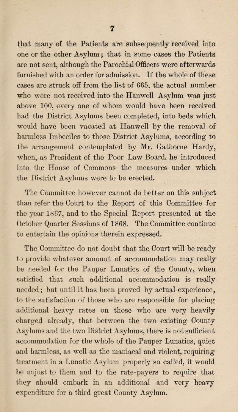 that many of the Patients are subsequently received into one or the other Asylum; that in some cases the Patients are not sent, although the Parochial Officers were afterwards furnished with an order for admission. If the whole of these cases are struck off from the list of 665, the actual number who were not received into the Han well Asylum was just above 100, every one of whom would have been received had the District Asylums been completed, into beds which would have been vacated at Hanwell by the removal of harmless Imbeciles to those District Asylums, according to the arrangement contemplated by Mr. Gathorne Hardy, when, as President of the Poor Law Board, he introduced into the House of Commons the measures under which the District Asylums were to be erected. The Committee however cannot do better on this subject than refer the Court to the Report of this Committee for the 3Tear 1867, and to the Special Report presented at the October Quarter Sessions of 1868. The Committee continue to entertain the opinions therein expressed. The Committee do not doubt that the Court will be ready to provide whatever amount of accommodation may really be needed for the Pauper Lunatics of the Countv, when satisfied that such additional accommodation is really needed; but until it has been proved by actual experience, to the satisfaction of those who are responsible for placing additional heavy rates on those who are very heavily charged already, that between the two existing County Asylums and the two District Asylums, there is not sufficient accommodation for the whole of the Pauper Lunatics, quiet and harmless, as well as the maniacal and violent, requiring treatment in a Lunatic Asylum properly so called, it would be unjust to them and to the rate-payers to require that they should embark in an additional and very heavy expenditure for a third great County Asylum.