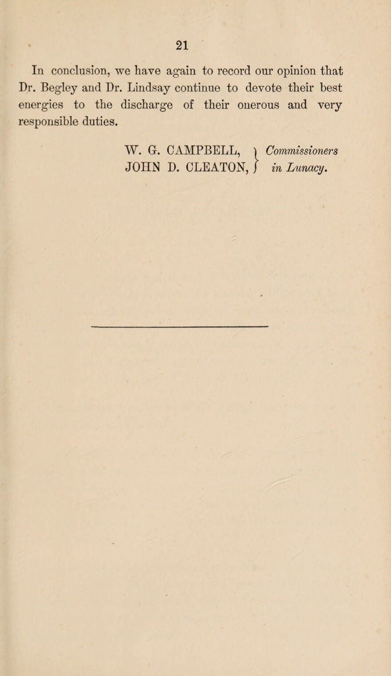 In conclusion, we have again to record our opinion that Dr. Begley and Dr. Lindsay continue to devote their best energies to the discharge of their onerous and very responsible duties. W. G-. CAMPBELL, } Commissioners JOHN D. CLEATON, J in Lunacy.