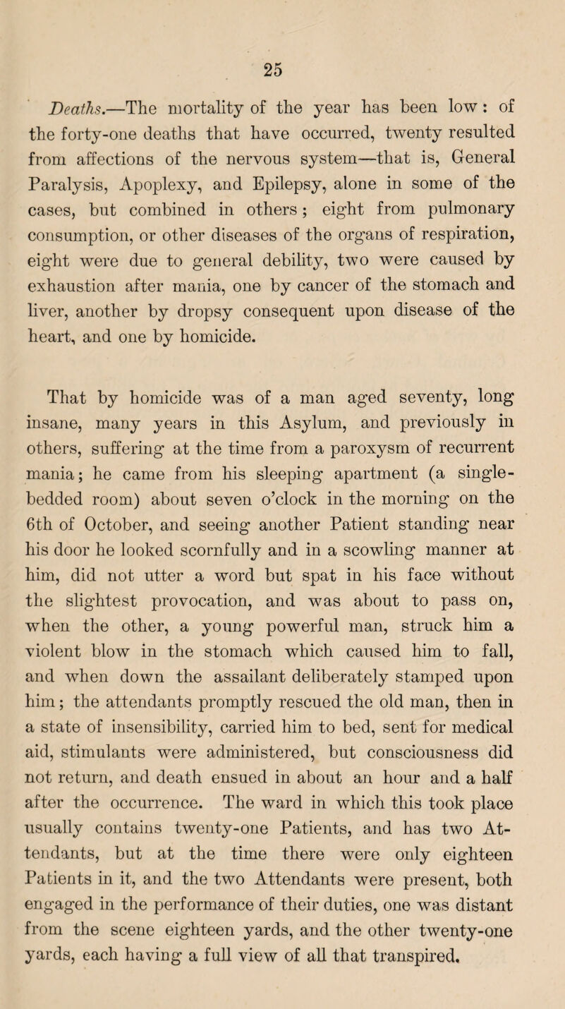 Deaths.—The mortality of the year has been low : of the forty-one deaths that have occurred, twenty resulted from affections of the nervous system—that is, General Paralysis, Apoplexy, and Epilepsy, alone in some of the cases, but combined in others; eight from pulmonary consumption, or other diseases of the organs of respiration, eight were due to general debility, two were caused by exhaustion after mania, one by cancer of the stomach and liver, another by dropsy consequent upon disease of the heart, and one by homicide. That by homicide was of a man aged seventy, long insane, many years in this Asylum, and previously in others, suffering at the time from a paroxysm of recurrent mania; he came from his sleeping apartment (a single - bedded room) about seven o’clock in the morning on the 6th of October, and seeing another Patient standing near his door he looked scornfully and in a scowling manner at him, did not utter a word but spat in his face without the slightest provocation, and was about to pass on, when the other, a young powerful man, struck him a violent blow in the stomach which caused him to fall, and when down the assailant deliberately stamped upon him; the attendants promptly rescued the old man, then in a state of insensibility, carried him to bed, sent for medical aid, stimulants were administered, but consciousness did not return, and death ensued in about an hour and a half after the occurrence. The ward in which this took place usually contains twenty-one Patients, and has two At¬ tendants, but at the time there were only eighteen Patients in it, and the two Attendants were present, both engaged in the performance of their duties, one was distant from the scene eighteen yards, and the other twenty-one yards, each having a full view of all that transpired.