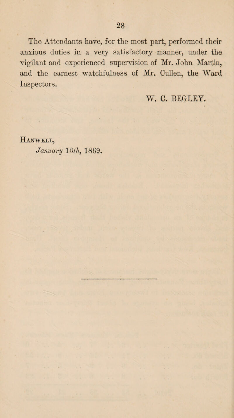 The Attendants have, for the most part, performed their anxious duties in a very satisfactory manner, under the vigilant and experienced supervision of Mr. John Martin, and the earnest watchfulness of Mr. Cullen, the Ward Inspectors. W. C. BEGLEY. IIanwell, January 13 th, 1869.