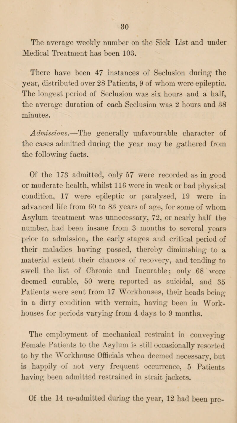 The average weekly number on the Sick List and under Medical Treatment has been 103. There have been 47 instances of Seclusion during the year, distributed over 28 Patients, 9 of whom were epileptic. The longest period of Seclusion was six hours and a half, the average duration of each Seclusion was 2 hours and 38 minutes. Admissions.—The generally unfavourable character of the cases admitted during the year may be gathered from the following facts. Of the 173 admitted, only 57 were recorded as in good or moderate health, whilst 116 were in weak or bad physical condition, 17 were epileptic or paralysed, 19 were in advanced life from 60 to 83 years of age, for some of whom Asylum treatment was unnecessary, 72, or nearly half the number, had been insane from 3 months to several years prior to admission, the early stages and critical period of their maladies having passed, thereby diminishing to a material extent their chances of recovery, and tending to swell the list of Chronic and Incurable; only 68 were deemed curable, 50 were reported as suicidal, and 35 Patients were sent from 17 Workhouses, their heads being' in a dirty condition with vermin, having been in Work- houses for periods varying from 4 days to 9 months. The employment of mechanical restraint in conveying Female Patients to the Asylum is still occasionally resorted to by the Workhouse Officials when deemed necessary, but is happily of not very frequent occurrence, 5 Patients having been admitted restrained in strait jackets. Of the 14 re-admitted during the year, 12 had been pre-