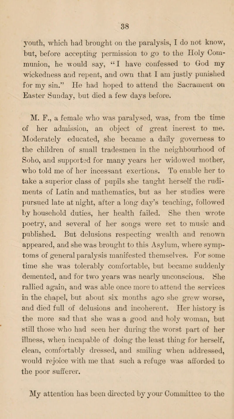 youth, which had brought on the paralysis, I do not know, but, before accepting permission to go to the Holy Com¬ munion, he would say, “I have confessed to God my wickedness and repent, and own that I am justly punished for my sin.” He had hoped to attend the Sacrament on Easter Sunday, but died a few days before. M. F., a female who was paralysed, was, from the time of her admission, an object of great merest to me. Moderately educated, she became a daily governess to the children of small tradesmen in the neighbourhood of Soho, and suppoitod for many years her widowed mother, who told me of her incessant exertions. To enable her to take a superior class of pupils she taught herself the rudi¬ ments of Latin and mathematics, but as her studies were pursued late at night, after a long day’s teaching, followed by household duties, her health failed. She then wrote poetry, and several of her songs were set to music and published. But delusions respecting wealth and renown appeared, and she was brought to this Asylum, where symp¬ toms of general paralysis manifested themselves. For some time she was tolerably comfortable, but became suddenly demented, and for two years was nearly unconscious. She rallied again, and was able once more to attend the services in the chapel, but about six months ago she grew worse, and died full of delusions and incoherent. Her history is the more sad that she was a good and holy woman, but still those who had seen her during the Avorst part of her illness, wdien incapable of doing the least thing for herself, clean, comfortably dressed, and smiling when addressed, would rejoice with me that such a refuge was afforded to the poor sufferer. My attention has been directed by your Committee to the