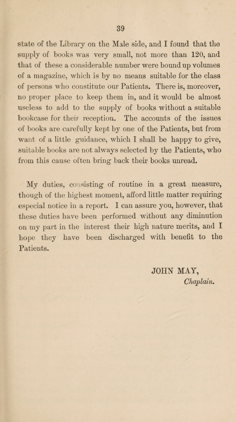 state of the Library on the Male side, and I found that the supply of books was very small, not more than 120, and that of these a considerable number were bound up volumes of a magazine, which is by no means suitable for the class of persons who constitute our Patients. There is, moreover, no proper place to keep them in, and it would be almost useless to add to the supply of books without a suitable bookcase for their reception. The accounts of the issues of books are carefully kept by one of the Patients, but from want of a little guidance, which I shall be happy to give, suitable books are not always selected by the Patients, who from this cause often bring back their books unread. My duties, consisting of routine in a great measure, though of the highest moment, afford little matter requiring especial notice in a report. I can assure you, however, that these duties have been performed without any diminution on my part in the interest their high nature merits, and I hope they have been discharged with benefit to the Patients. JOHN MAY, Chaplain.