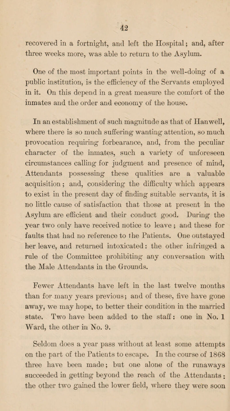 recovered in a fortnight, and left the Hospital; and, after three weeks more, was able to return to the Asylum. One of the most important points in the well-doing of a public institution, is the efficiency of the Servants employed in it. On this depend in a great measure the comfort of the inmates and the order and economy of the house. In an establishment of such magnitude as that of Hanwell, where there is so much suffering wanting attention, so much provocation requiring forbearance, and, from the peculiar character of the inmates, such a variety of unforeseen circumstances calling for judgment and presence of mind, Attendants possessing these qualities are a valuable acquisition; and, considering the difficulty which appears to exist in the present day of finding suitable servants, it is no little cause of satisfaction that those at present in the Asylum are efficient and their conduct good. During the year two only have received notice to leave ; and these for faults that had no reference to the Patients. One outstayed her leave, and returned intoxicated: the other infringed a rule of the Committee prohibiting any conversation with the Male Attendants in the Grounds. Fewer Attendants have left in the last twelve months than for many years previous; and of these, five have gone away, we may hope, to better their condition in the married state. Two have been added to the staff: one in No. 1 Ward, the other in No. 9. Seldom does a year pass without at least some attempts on the part of the Patients to escape. In the course of 1868 three have been made; but one alone of the runaways succeeded in getting beyond the reach of the Attendants: the other two gained the lower field, where they were soon