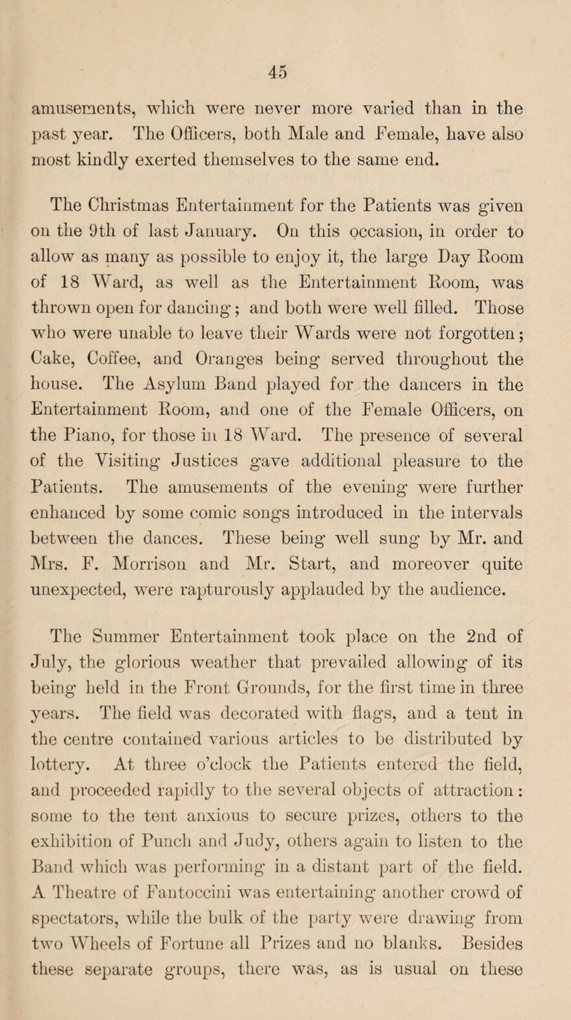 amusements, which were never more varied than in the past year. The Officers, both Male and Female, have also most kindly exerted themselves to the same end. The Christmas Entertainment for the Patients was given on the 9th of last January. On this occasion, in order to allow as many as possible to enjoy it, the large Day Room of 18 Ward, as well as the Entertainment Room, was thrown open for dancing; and both were well filled. Those who were unable to leave their Wards were not forgotten; Cake, Coffee, and Oranges being served throughout the house. The Asylum Band played for the dancers in the Entertainment Room, and one of the Female Officers, on the Piano, for those in 18 Ward. The presence of several of the Visiting Justices gave additional pleasure to the Patients. The amusements of the evening were further enhanced by some comic songs introduced in the intervals between the dances. These being well sung by Mr. and Mrs. F. Morrison and Mr. Start, and moreover quite unexpected, were rapturously applauded by the audience. The Summer Entertainment took place on the 2nd of July, the glorious weather that prevailed allowing of its being held in the Front Grounds, for the first time in three years. The field was decorated with flags, and a tent in the centre contained various articles to be distributed by lottery. At three o’clock the Patients entered the field, and proceeded rapidly to the several objects of attraction: some to the tent anxious to secure prizes, others to the exhibition of Punch and Judy, others again to listen to the Band which was performing in a distant part of the field. A Theatre of Fantoccini was entertaining another crowd of spectators, while the bulk of the party were drawing from two Wheels of Fortune all Prizes and no blanks. Besides these separate groups, there was, as is usual on these