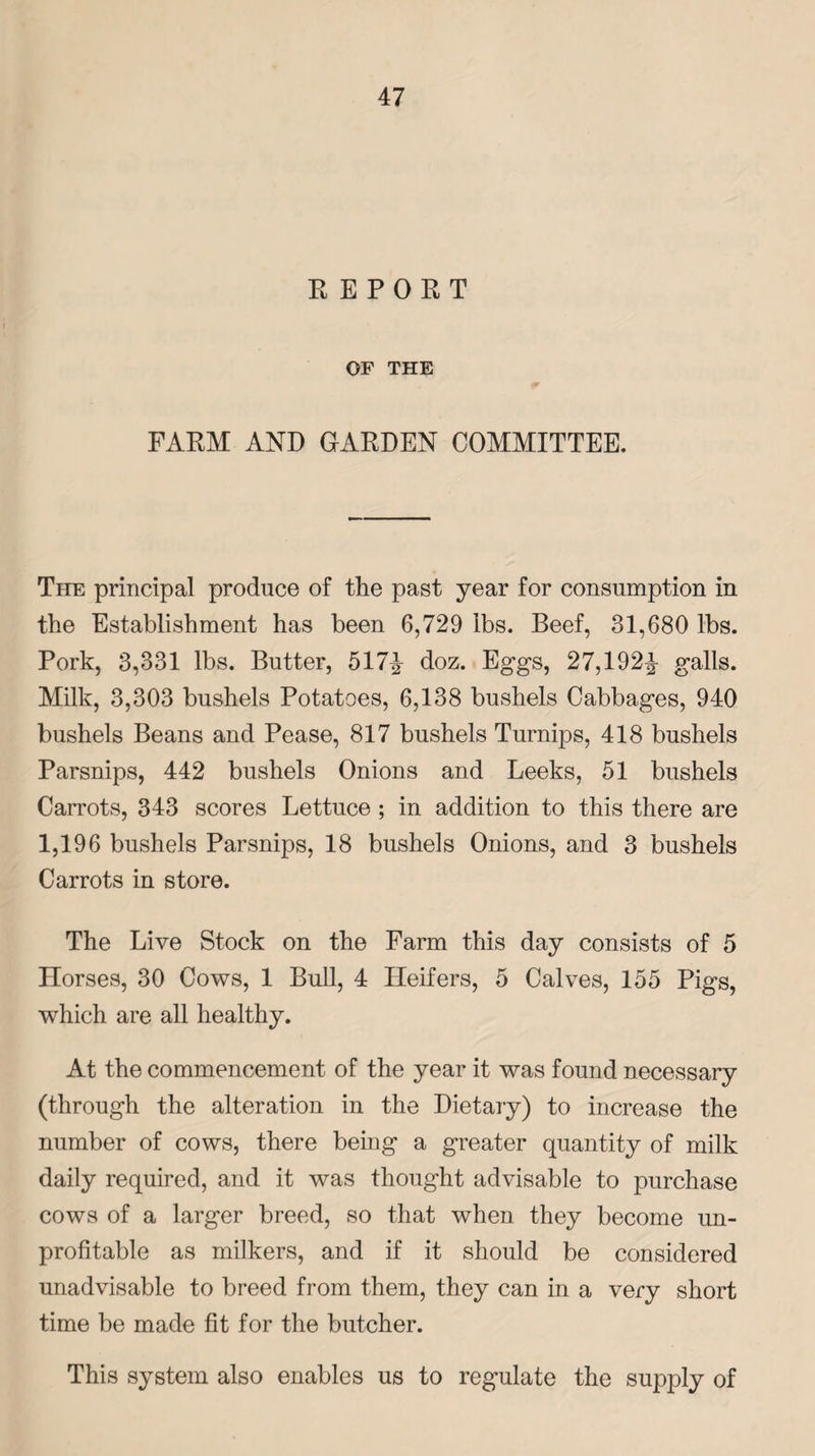 REPORT OF THE FARM AND GARDEN COMMITTEE. The principal produce of the past year for consumption in the Establishment has been 6,729 lbs. Beef, 31,680 lbs. Pork, 3,331 lbs. Butter, 517^ doz. Eggs, 27,192^- galls. Milk, 3,303 bushels Potatoes, 6,138 bushels Cabbages, 940 bushels Beans and Pease, 817 bushels Turnips, 418 bushels Parsnips, 442 bushels Onions and Leeks, 51 bushels Carrots, 343 scores Lettuce ; in addition to this there are 1,196 bushels Parsnips, 18 bushels Onions, and 3 bushels Carrots in store. The Live Stock on the Farm this day consists of 5 Horses, 30 Cows, 1 Bull, 4 Heifers, 5 Calves, 155 Pigs, which are all healthy. At the commencement of the year it was found necessary (through the alteration in the Dietary) to increase the number of cows, there being a greater quantity of milk daily required, and it was thought advisable to purchase cows of a larger breed, so that when they become un¬ profitable as milkers, and if it should be considered unadvisable to breed from them, they can in a very short time be made fit for the butcher. This system also enables us to regulate the supply of