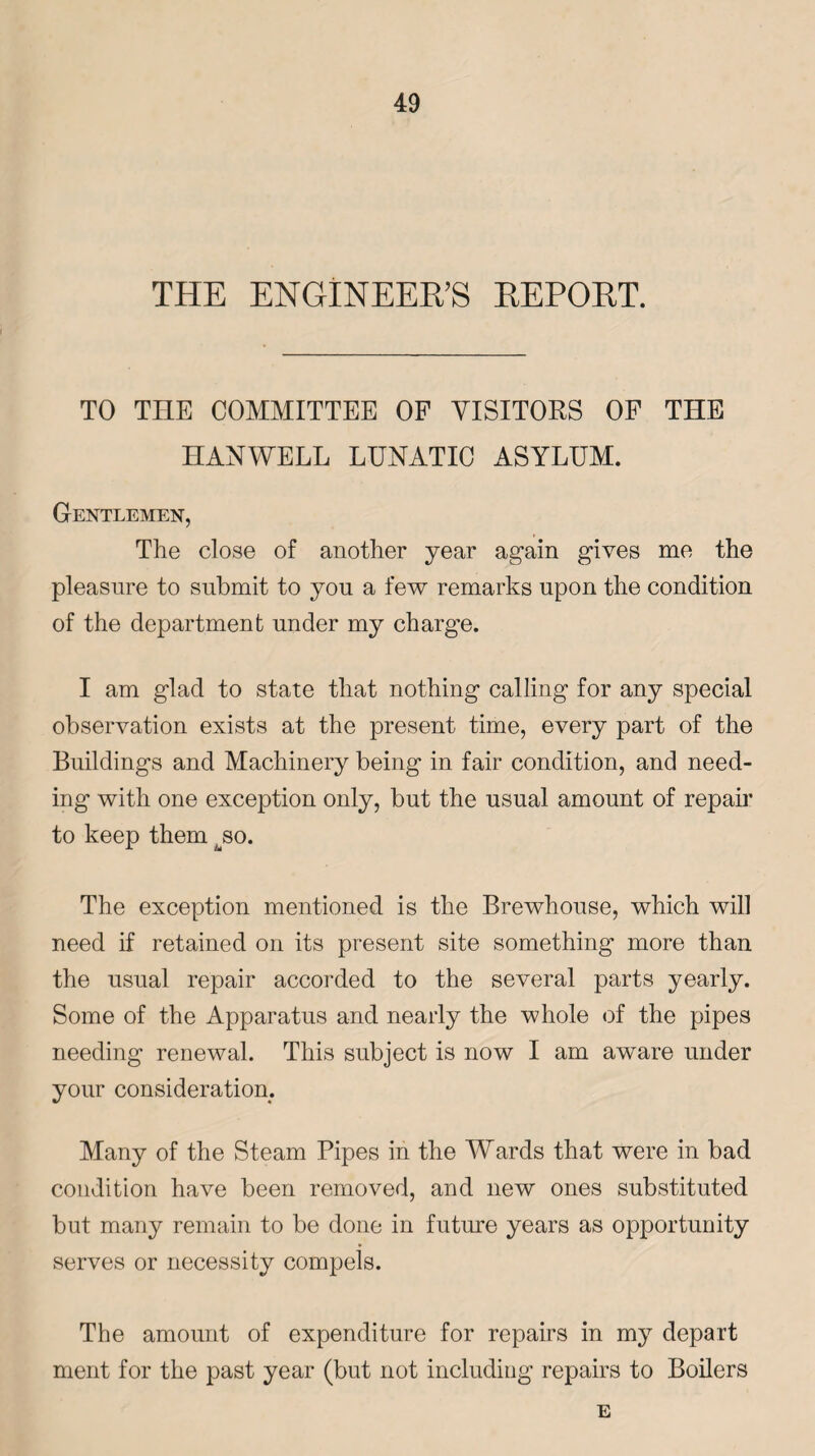 THE ENGINEER’S REPORT. TO THE COMMITTEE OF VISITORS OF THE HANWELL LUNATIC ASYLUM. Gentlemen, The close of another year again gives me the pleasure to submit to you a few remarks upon the condition of the department under my charge. I am glad to state that nothing calling for any special observation exists at the present time, every part of the Buildings and Machinery being in fair condition, and need¬ ing with one exception only, but the usual amount of repair to keep them jso. The exception mentioned is the Brewhouse, which will need if retained on its present site something more than the usual repair accorded to the several parts yearly. Some of the Apparatus and nearly the whole of the pipes needing renewal. This subject is now I am aware under your consideration. Many of the Steam Pipes in the Wards that were in bad condition have been removed, and new ones substituted but many remain to be done in future years as opportunity serves or necessity compels. The amount of expenditure for repairs in my depart ment for the past year (but not including repairs to Boilers E