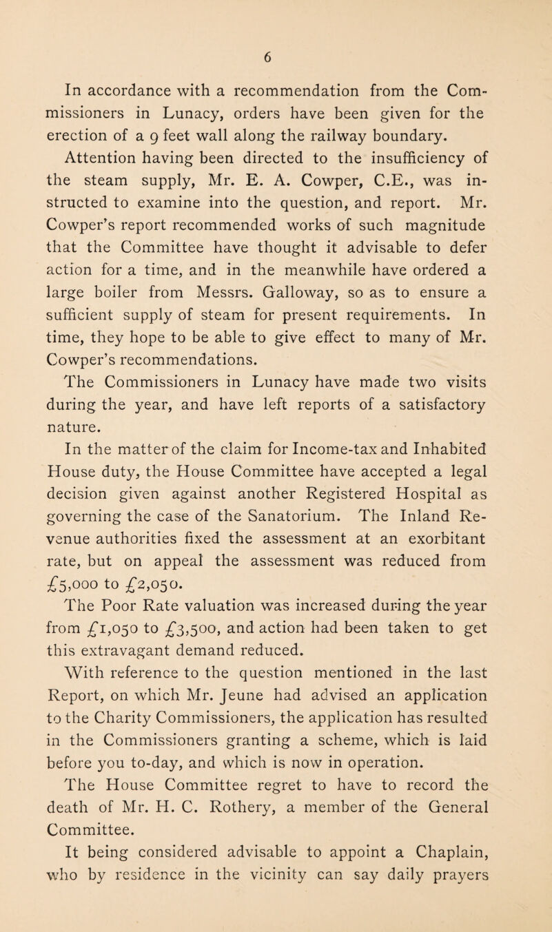 In accordance with a recommendation from the Com¬ missioners in Lunacy, orders have been given for the erection of a 9 feet wall along the railway boundary. Attention having been directed to the insufficiency of the steam supply, Mr. E. A. Cowper, C.E., was in¬ structed to examine into the question, and report. Mr. Cowper’s report recommended works of such magnitude that the Committee have thought it advisable to defer action for a time, and in the meanwhile have ordered a large boiler from Messrs. Galloway, so as to ensure a sufficient supply of steam for present requirements. In time, they hope to be able to give effect to many of Mr. Cowper’s recommendations. The Commissioners in Lunacy have made two visits during the year, and have left reports of a satisfactory nature. In the matter of the claim for Income-tax and Inhabited House duty, the House Committee have accepted a legal decision given against another Registered Hospital as governing the case of the Sanatorium. The Inland Re¬ venue authorities fixed the assessment at an exorbitant rate, but on appeal the assessment was reduced from £5,000 to £2,050. The Poor Rate valuation was increased during the year from £1,050 to £3,500, and action had been taken to get this extravagant demand reduced. With reference to the question mentioned in the last Report, on which Mr. Jeune had advised an application to the Charity Commissioners, the application has resulted in the Commissioners granting a scheme, which is laid before you to-day, and which is now in operation. The House Committee regret to have to record the death of Mr. H. C. Rothery, a member of the General Committee. It being considered advisable to appoint a Chaplain, who by residence in the vicinity can say daily prayers