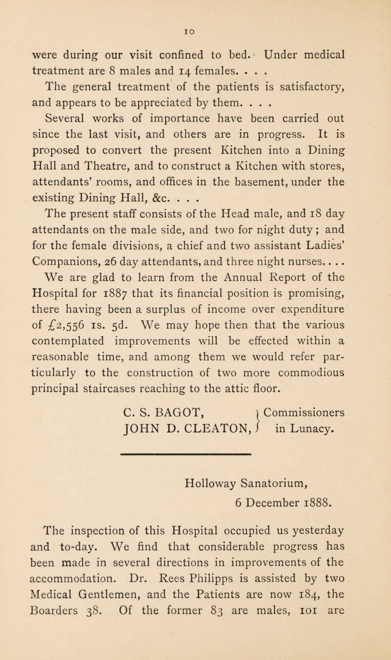 IO were during our visit confined to bed. - Under medical treatment are 8 males and 14 females. . . . The general treatment of the patients is satisfactory, and appears to be appreciated by them. . . . Several works of importance have been carried out since the last visit, and others are in progress. It is proposed to convert the present Kitchen into a Dining Hall and Theatre, and to construct a Kitchen with stores, attendants’ rooms, and offices in the basement, under the existing Dining Hall, &c. . . . The present staff consists of the Head male, and 18 day attendants on the male side, and two for night duty; and for the female divisions, a chief and two assistant Ladies’ Companions, 26 day attendants, and three night nurses.. . . We are glad to learn from the Annual Report of the Hospital for 1887 that its financial position is promising, there having been a surplus of income over expenditure of £2,556 is. 5d. We may hope then that the various contemplated improvements will be effected within a reasonable time, and among them we would refer par¬ ticularly to the construction of two more commodious principal staircases reaching to the attic floor. C. S. BAGOT, ) Commissioners JOHN D. CLEATON, J in Lunacy. Holloway Sanatorium, 6 December 1888. The inspection of this Hospital occupied us yesterday and to-day. We find that considerable progress has been made in several directions in improvements of the accommodation. Dr. Rees Philipps is assisted by two Medical Gentlemen, and the Patients are now 184, the Boarders 38. Of the former 83 are males, 101 are