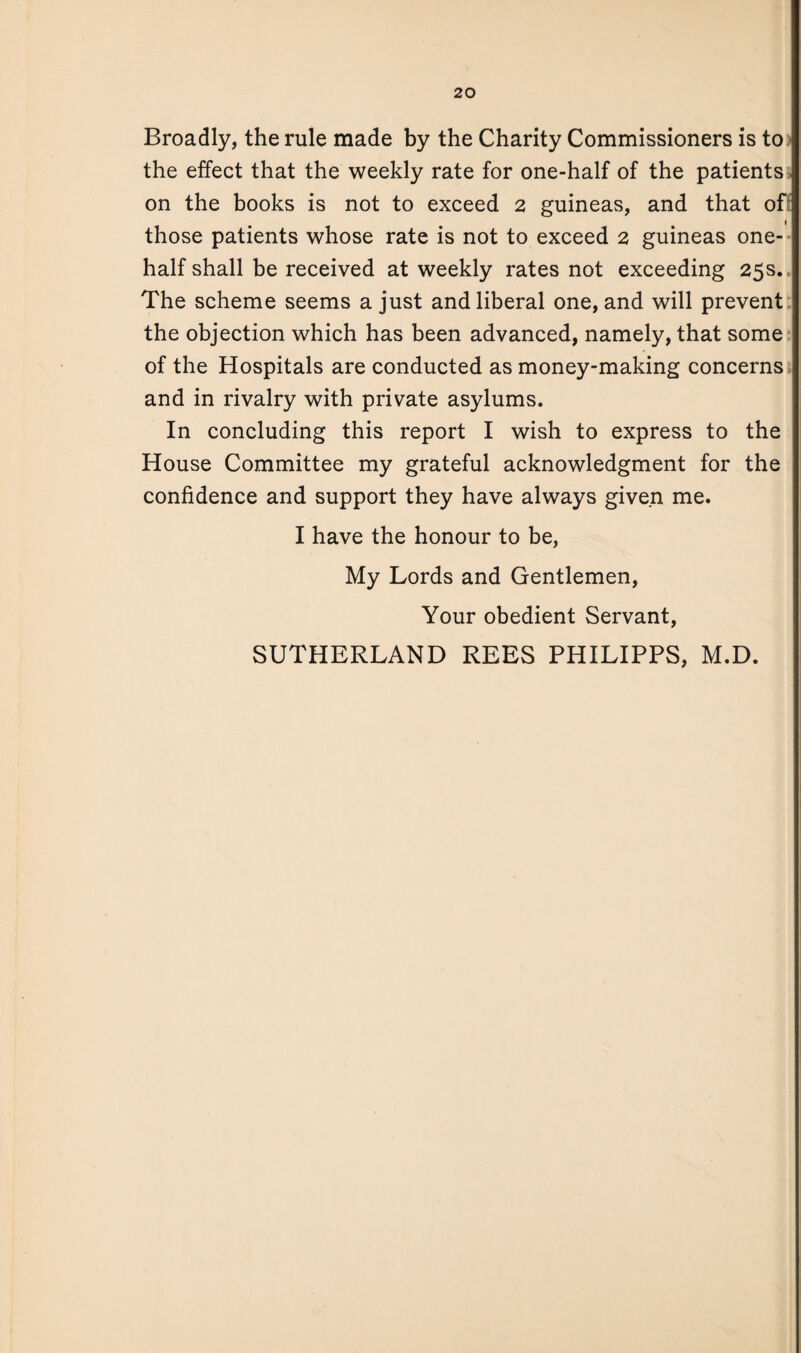 Broadly, the rule made by the Charity Commissioners is to the effect that the weekly rate for one-half of the patients on the books is not to exceed 2 guineas, and that of; those patients whose rate is not to exceed 2 guineas one- half shall be received at weekly rates not exceeding 25s., The scheme seems a just and liberal one, and will prevent the objection which has been advanced, namely, that some of the Hospitals are conducted as money-making concerns and in rivalry with private asylums. In concluding this report I wish to express to the House Committee my grateful acknowledgment for the confidence and support they have always given me. I have the honour to be, My Lords and Gentlemen, Your obedient Servant, SUTHERLAND REES PHILIPPS, M.D.