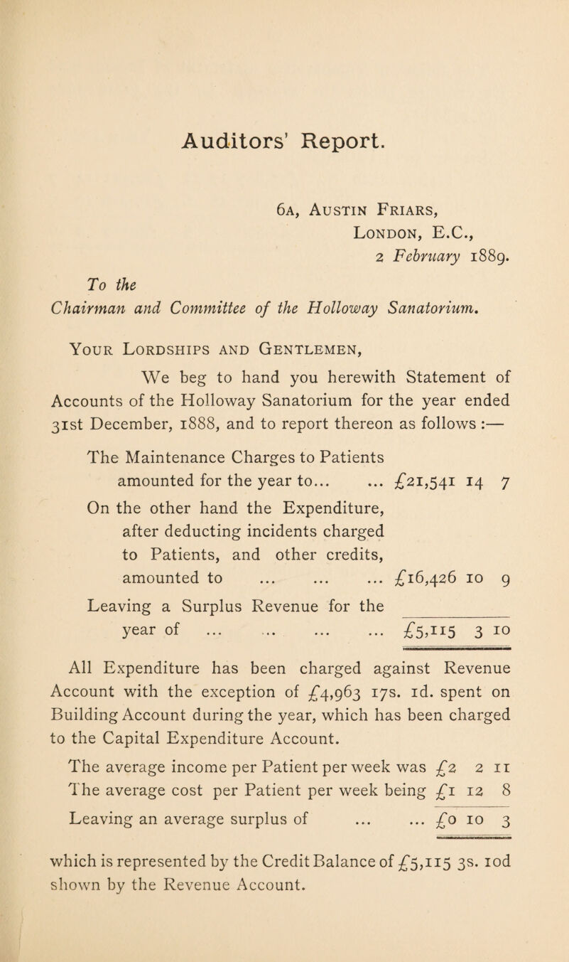 Auditors’ Report. 6a, Austin Friars, London, E.C., 2 February 1889. To the Chairman and Committee of the Holloway Sanatorium. Your Lordships and Gentlemen, We beg to hand you herewith Statement of Accounts of the Holloway Sanatorium for the year ended 31st December, 1888, and to report thereon as follows :— The Maintenance Charges to Patients amounted for the year to... ... £21,541 14 7 On the other hand the Expenditure, after deducting incidents charged to Patients, and other credits, amounted to ... ... ... £16,426 10 9 Leaving a Surplus Revenue for the year of .£5,115 3 10 All Expenditure has been charged against Revenue Account with the exception of £4,963 17s. id. spent on Building Account during the year, which has been charged to the Capital Expenditure Account. The average income per Patient per week was £2 2 11 The average cost per Patient per week being £1 12 8 Leaving an average surplus of ... ... £0 10 3 which is represented by the Credit Balance of £5,115 3s. iod shown by the Revenue Account.