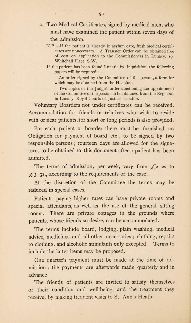 2. Two Medical Certificates, signed by medical men, who must have examined the patient within seven days of the admission. N.B.—If the patient is already in asylum care, fresh medical certifi¬ cates are unnecessary. A Transfer Order can be obtained free of cost on application to the Commissioners in Lunacy, 19, Whitehall Place, S.W. If the patient has been found Lunatic by Inquisition, the following papers will be required :— An order signed by the Committee of the person, a form for which may be obtained from the Hospital. Two copies of the Judge’s order sanctioning the appointment of the Committee of the person, to be obtained from the Registrar in Lunacy, Royal Courts of Justice, London. Voluntary Boarders not under certificates can be received. Accommodation for friends or relatives who wish to reside with or near patients, for short or long periods is also provided. For each patient or boarder there must be furnished an Obligation for payment of board, etc., to be signed by two responsible persons; fourteen days are allowed for the signa¬ tures to be obtained to this document after a patient has been admitted. The terms of admission, per week, vary from jQ2 2s. to jQt, 3s., according to the requirements of the case. At the discretion of the Committee the terms may be reduced in special cases. Patients paying higher rates can have private rooms and special attendants, as well as the use of the general sitting rooms. There are private cottages in the grounds where patients, whose friends so desire, can be accommodated. The terms include board, lodging, plain washing, medical advice, medicines and all other necessaries ; clothing, repairs to clothing, and alcoholic stimulants only excepted. Terms to include the latter items may be proposed. One quarter’s payment must be made at the time of ad¬ mission ; the payments are afterwards made quarterly and in advance. The friends of patients are invited to satisfy themselves of their condition and well-being, and the treatment they receive, by making frequent visits to St. Anri’s Heath.