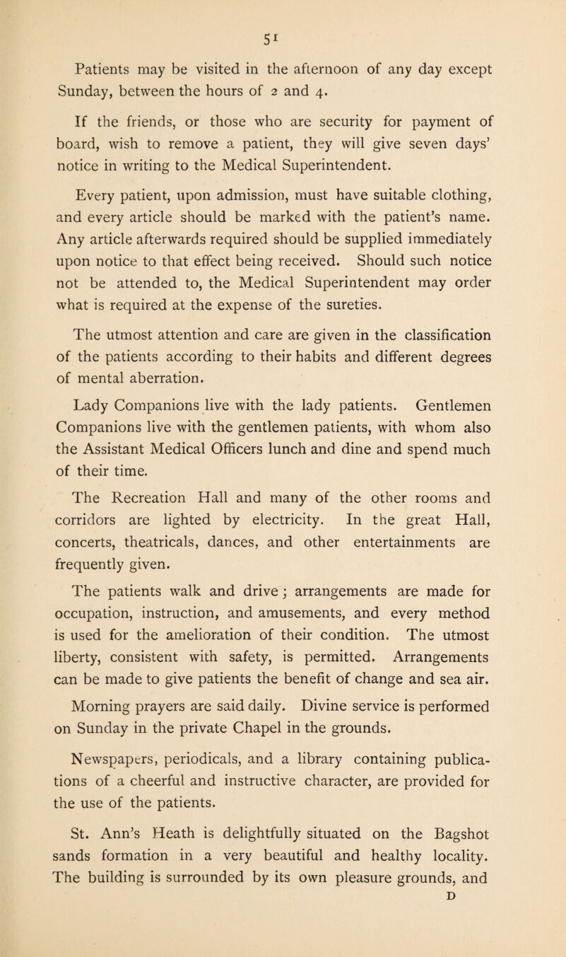 5r Patients may be visited in the afternoon of any day except Sunday, between the hours of 2 and 4. If the friends, or those who are security for payment of board, wish to remove a patient, they will give seven days’ notice in writing to the Medical Superintendent. Every patient, upon admission, must have suitable clothing, and every article should be marked with the patient’s name. Any article afterwards required should be supplied immediately upon notice to that effect being received. Should such notice not be attended to, the Medical Superintendent may order what is required at the expense of the sureties. The utmost attention and care are given in the classification of the patients according to their habits and different degrees of mental aberration. Lady Companions live with the lady patients. Gentlemen Companions live with the gentlemen patients, with whom also the Assistant Medical Officers lunch and dine and spend much of their time. The Recreation Hall and many of the other rooms and corridors are lighted by electricity. In the great Hall, concerts, theatricals, dances, and other entertainments are frequently given. The patients walk and drive ; arrangements are made for occupation, instruction, and amusements, and every method is used for the amelioration of their condition. The utmost liberty, consistent with safety, is permitted. Arrangements can be made to give patients the benefit of change and sea air. Morning prayers are said daily. Divine service is performed on Sunday in the private Chapel in the grounds. Newspapers, periodicals, and a library containing publica¬ tions of a cheerful and instructive character, are provided for the use of the patients. St. Ann’s Heath is delightfully situated on the Bagshot sands formation in a very beautiful and healthy locality. The building is surrounded by its own pleasure grounds, and D