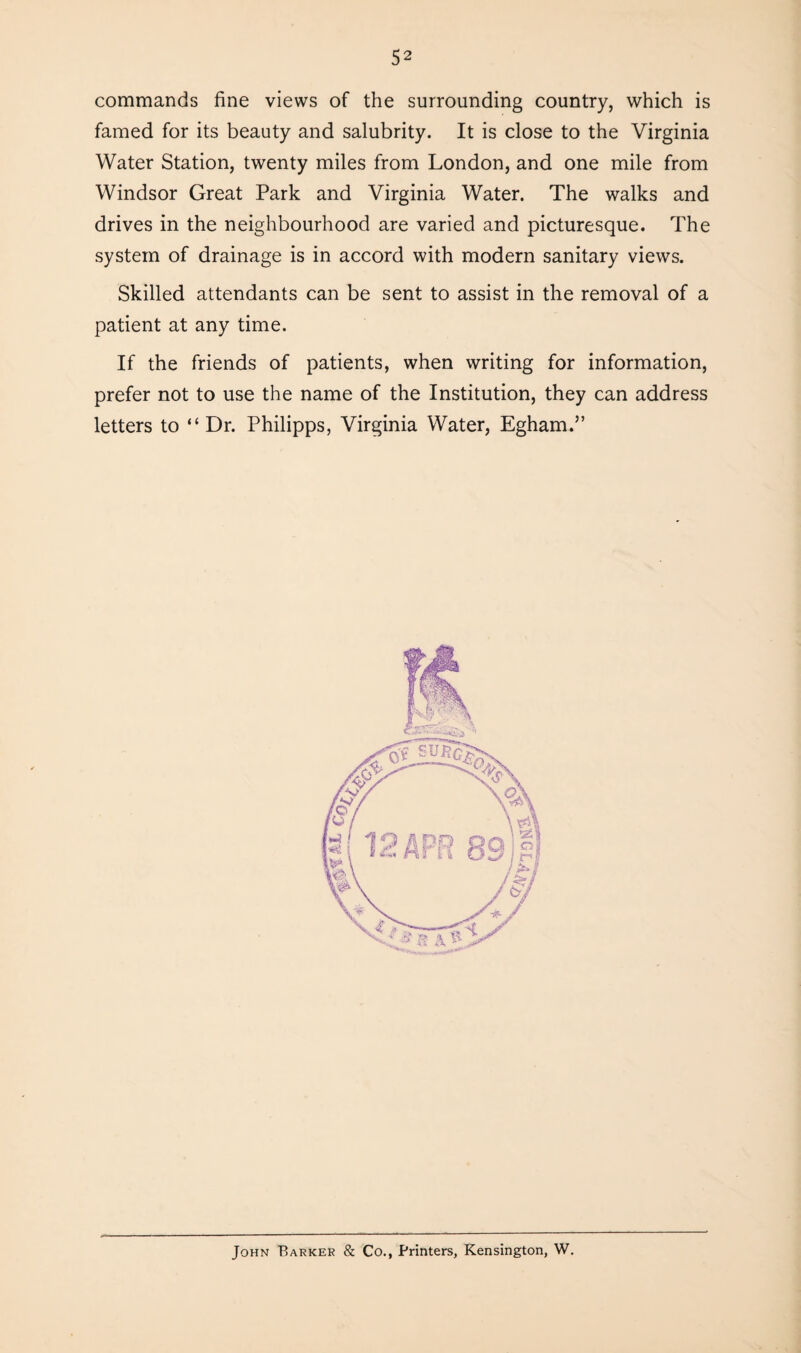 commands fine views of the surrounding country, which is famed for its beauty and salubrity. It is close to the Virginia Water Station, twenty miles from London, and one mile from Windsor Great Park and Virginia Water. The walks and drives in the neighbourhood are varied and picturesque. The system of drainage is in accord with modern sanitary views. Skilled attendants can be sent to assist in the removal of a patient at any time. If the friends of patients, when writing for information, prefer not to use the name of the Institution, they can address letters to “Dr. Philipps, Virginia Water, Egham.” John Barker & Co., Printers, Kensington, W.