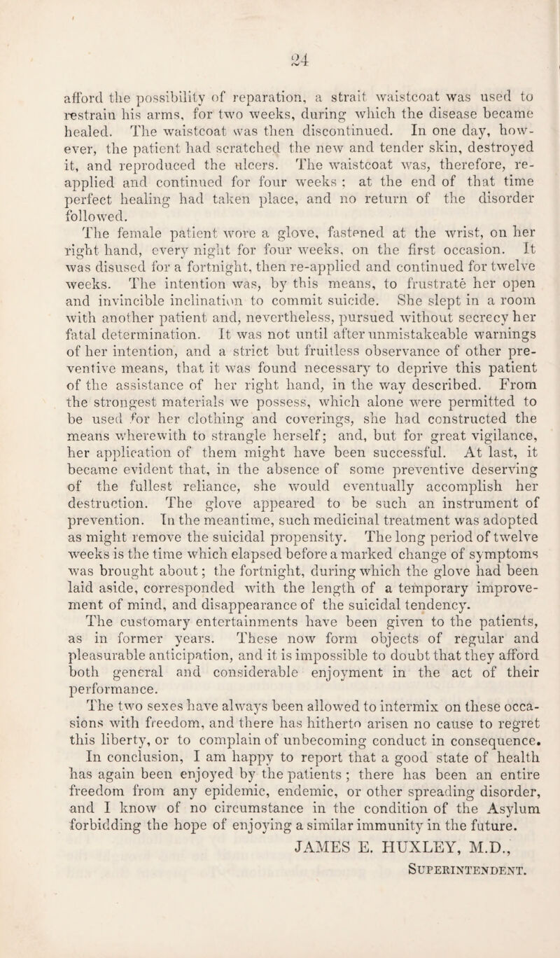 I 04 (V T afford the possibility of reparation, a strait waistcoat was used to restrain his arms, for two weeks, during which the disease became healed. The waistcoat was then discontinued. In one day, how¬ ever, the patient had scratched the new and tender skin, destroyed it, and reproduced the ulcers. The waistcoat was, therefore, re¬ applied and continued for four weeks ; at the end of that time perfect healing had taken place, and no return of the disorder followed. The female patient wore a glove, fastened at the wrist, on her right hand, every night for four weeks, on the first occasion. It was disused for a fortnight, then re-applied and continued for twelve weeks. The intention was, by this means, to frustrate her open and invincible inclination to commit suicide. She slept in a room with another patient and, nevertheless, pursued without secrecy her fatal determination. It was not until after unmistakeable warnings of her intention, and a strict but fruitless observance of other pre¬ ventive means, that it was found necessary to deprive this patient of the assistance of her right hand, in the way described. From the strongest materials we possess, which alone were permitted to be used for her clothing and coverings, she had constructed the means wherewith to strangle herself; and, but for great vigilance, her application of them might have been successful. At last, it became evident that, in the absence of some preventive deserving of the fullest reliance, she would eventually accomplish her destruction. The glove appeared to be such an instrument of prevention. In the meantime, such medicinal treatment was adopted as might remove the suicidal propensity. The long period of twelve weeks is the time which elapsed before a marked change of symptoms was brought about; the fortnight, during which the glove had been laid aside, corresponded with the length of a temporary improve¬ ment of mind, and disappearance of the suicidal tendency. The customary entertainments have been given to the patients, as in former years. These now form objects of regular and pleasurable anticipation, and it is impossible to doubt that they afford both general and considerable enjoyment in the act of their performance. The two sexes have always been allowed to intermix on these occa¬ sions with freedom, and there has hitherto arisen no cause to regret this liberty, or to complain of unbecoming conduct in consequence. In conclusion, I am happy to report that a good state of health has again been enjoyed by the patients ; there has been an entire freedom from any epidemic, endemic, or other spreading disorder, and I know of no circumstance in the condition of the Asylum forbidding the hope of enjoying a similar immunity in the future. JAMES E. HUXLEY, M.D., Superintendent.