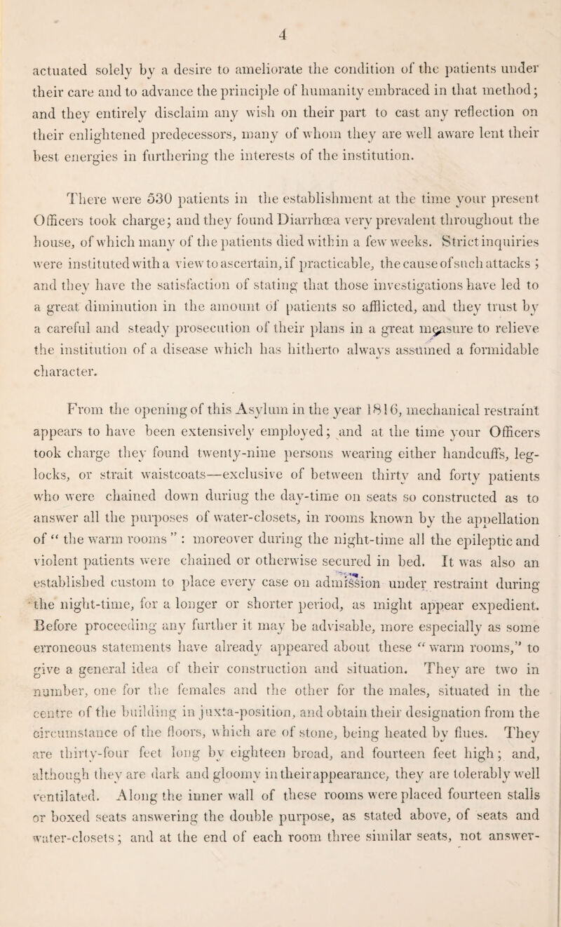 actuated solely by a desire to ameliorate the condition of the patients under their care and to advance the principle of humanity embraced in that method; and they entirely disclaim any wish on their part to cast any reflection on their enlightened predecessors, many of whom they are well aware lent their best energies in furthering the interests of the institution. There were 530 patients in the establishment at the time your present Officers took charge; and they found Diarrhoea very prevalent throughout the house, of which many of the patients died within a few weeks. Strict inquiries were instituted with a view to ascertain, if practicable, the cause of such attacks ; and they have the satisfaction of stating that those investigations have led to a great diminution in the amount of patients so afflicted, and they trust by a careful and steady prosecution of their plans in a great measure to relieve the institution of a disease which has hitherto always assumed a formidable character. From the opening of this Asylum in the year 1816, mechanical restraint appears to have been extensively employed; and at the time your Officers took charge they found twenty-nine persons wearing either handcuffs, leg- locks, or strait waistcoats—exclusive of between thirty and forty patients who were chained down duriug the day-time on seats so constructed as to answrer all the purposes of water-closets, in rooms known by the appellation of “ the warm rooms ” : moreover during the night-time all the epileptic and violent patients were chained or otherwise secured in bed. It was also an established custom to place every case on admission under restraint during the night-time, for a longer or shorter period, as might appear expedient. Before proceeding any further it may be advisable, more especially as some erroneous statements have already appeared about these “warm rooms,” to give a general idea of their construction and situation. They are two in number, one for the females and the other for the males, situated in the centre of the building in juxta-position, and obtain their designation from the circumstance of the floors, which are of stone, being heated by flues. They are thirty-four feet long by eighteen bread, and fourteen feet high; and, although they are dark and gloomy in their appearance, they are tolerably well ventilated. Along the inner wall of these rooms were placed fourteen stalls or boxed seats answering the double purpose, as stated above, of seats and water-closets; and at the end of each room three similar seats, not answer-