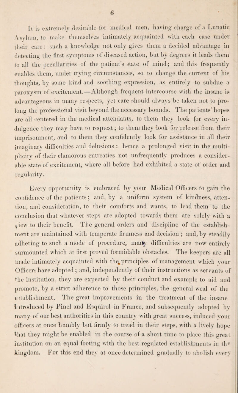 It is extremely desirable for medical men, having charge of a Lunatic Asylum, to make themselves intimately acquainted with each case under their care: such a knowledge not only gives them a decided advantage in detecting the first symptoms of diseased action, but by degrees it leads them to all the peculiarities of the patient’s state of mind; and this frequently enables them, under trying circumstances, so to change the current of las thoughts, by some kind and soothing expression, as entirely to subdue a paroxysm of excitement.—Although frequent intercourse with the insane is advantageous in many respects, yet care should always be taken not to pro¬ long the professional visit beyond the necessary bounds. The patients’ hopes are all centered in the medical attendants, to them they look for every in¬ dulgence they may have to request; to them they look for release from their imprisonment, and to them they confidently look for assistance in all their imaginary difficulties and delusions : hence a prolonged visit in the multi¬ plicity of their clamorous entreaties not unfrequently produces a consider¬ able state of excitement, where all before had exhibited a state of order and regularity. Every opportunity is embraced by your Medical Officers to gain the confidence of the patients; and, by a uniform system of kindness, atten¬ tion, and consideration, to their comforts and wants, to lead them to the conclusion that whatever steps are adopted towards them are solely with a ^iew to their benefit. The general orders and discipline of the establish¬ ment are maintained with temperate firmness and decision ; and, by steadily adhering to such a mode of procedure, maity difficulties are now entirely surmounted which at first proved formidable obstacles. The keepers are all made intimately acquainted with thq,principles of management which your Officers have adopted ; and, independently of their instructions as servants of the institution, they are expected by their conduct and example to aid and promote, by a strict adherence to those principles, the general weal of the establishment. The great improvements in the treatment of the insane i itroduced by Pinel and Esquirol in France, and subsequently adopted bv many of our best authorities in this country with great success, induced vour officers at once humbly but firmly to tread in their steps, with a lively hope that they might be enabled in the course of a short time to place this great institution on an equal footing with the best-regulated establishments in the kingdom. For this end they at once determined gradually to abolish every