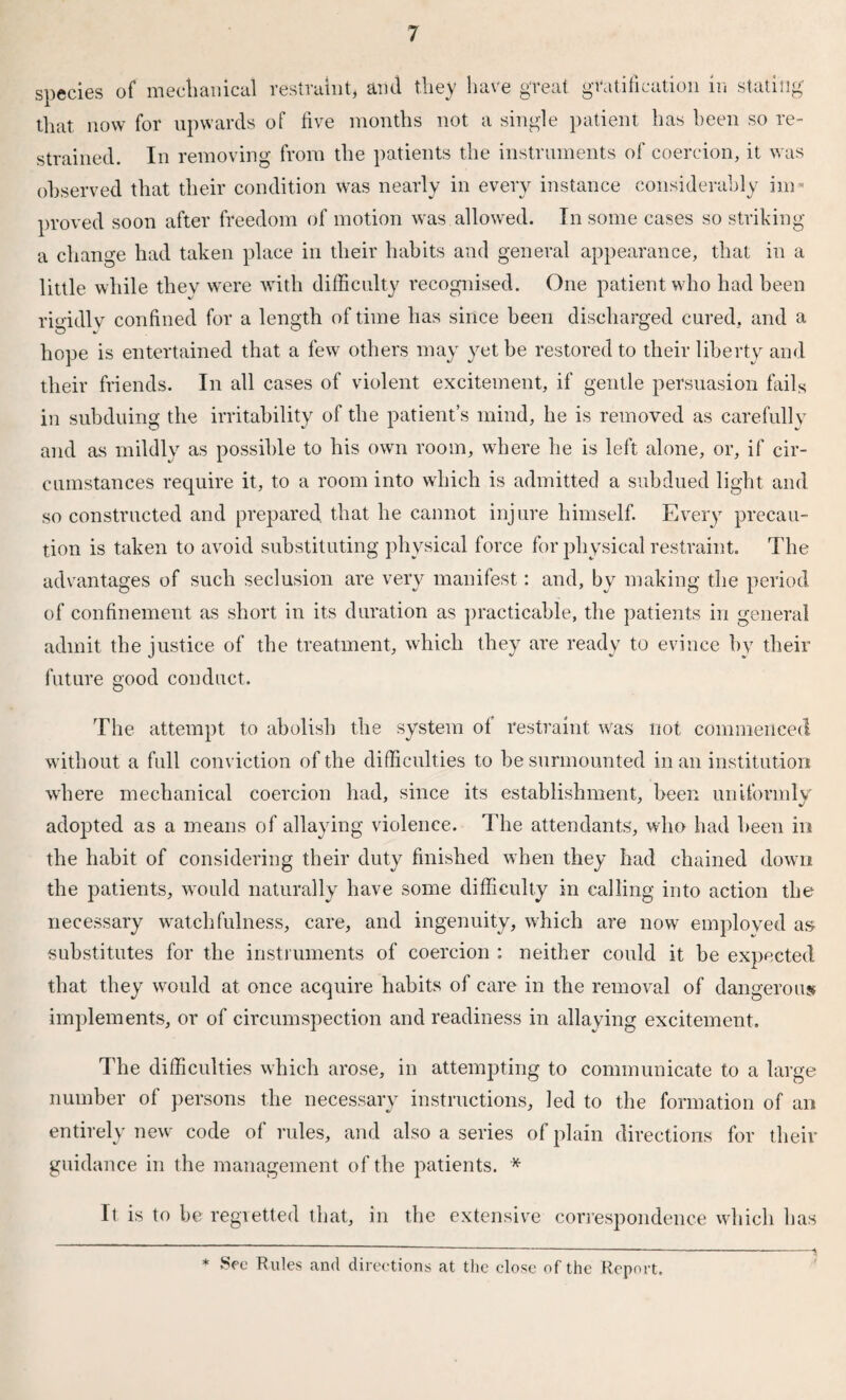 species of mechanical restraint, and they have great gratification in stating that now for upwards of five months not a single patient has been so re¬ strained. In removing from the patients the instruments of coercion, it was observed that their condition was nearly in every instance considerably im¬ proved soon after freedom of motion was.allowed. In some cases so striking a change had taken place in their habits and general appearance, that in a little while they were with difficulty recognised. One patient who had been rigidly confined for a length of time has since been discharged cured, and a hope is entertained that a few others may yet be restored to their liberty and their friends. In all cases of violent excitement, if gentle persuasion fails in subduing the irritability of the patient’s mind, he is removed as carefully and as mildly as possible to his own room, where he is left alone, or, if cir¬ cumstances require it, to a room into which is admitted a subdued light and so constructed and prepared that he cannot injure himself. Every precau¬ tion is taken to avoid substituting physical force for physical restraint. The advantages of such seclusion are very manifest: and, by making the period of confinement as short in its duration as practicable, the patients in general admit the justice of the treatment, which they are ready to evince by their future good conduct. The attempt to abolish the system of restraint was not commenced without a full conviction of the difficulties to be surmounted in an institution where mechanical coercion had, since its establishment, been uniformly adopted as a means of allaying violence. The attendants, who had been in the habit of considering their duty finished when they had chained down the patients, would naturally have some difficulty in calling into action the necessary watchfulness, care, and ingenuity, which are now employed as substitutes for the instruments of coercion : neither could it be expected that they would at once acquire habits of care in the removal of dangerous implements, or of circumspection and readiness in allaying excitement. The difficulties which arose, in attempting to communicate to a large number of persons the necessary instructions, led to the formation of an entirely new code of rules, and also a series of plain directions for their guidance in the management of the patients. * It is to be regretted that, in the extensive correspondence which has * See Rules and directions at the close of the Report.