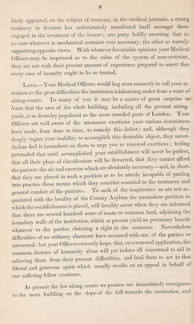 lately appeared, on the subject of restraint, in the medical journals, a strong tendency to division has unfortunately manifested itself amongst those engaged in the treatment of the insane; one party boldly asserting that in no case whatever is mechanical restraint ever necessary, the other as warmly supporting opposite views. With whatever favourable opinions your Medical Officers may be impressed as to the value of the system of non-restraint, they are not with their present amount of experience prepared to assert that every case of insanity ought to be so treated. Laxd. —Your Medical Officers would beg most earnestly to call your at¬ tention to the o-reat difficulties the'institution is labouring under from a want of airing-courts. To many of you it may be a matter of great surprise to learn that the area of the whole building, including all the present airing- yards, is as denseley populated as the most crowded parts of London. Your Officers are well aware of the strenuous exertions your various committees have made, from time to time, to remedy this defect: and, although they deeply regret your inability to accomplish this desirable object, they never¬ theless feel it incumbent on them to urge you to renewed exertions ; feeling persuaded that until accomplished your establishment will never be perfect, that all their plans of classification will be thwarted, that they cannot afford the patients the air and exercise which are absolutely necessary-and, in short, that they are placed in such a position as to be utterly incapable of putting into practice those means which they consider essential to the treatment and general comfort of the patients. To such of the magistrates as are not ac¬ quainted with the locality of the County Asylum the anomalous position in which the establishment is placed, will forcibly occur when they are informed that there are several hundred acres of waste or common land, adjoining the boundary walls of the institution, which at present yield no pecuniary benefit whatever to the parties claiming a right in the common. Nevertheless difficulties of no ordinary character have occurred with one of the parties so interested: but your Officers earnestly hope, that, on a renewed application, the common dictates of humanity alone will yet induce all concerned to aid in relieving them from their present difficulties, and lead them to act in that liberal and generous spirit which usually results on an appeal in behalf of our suffering fellow creatures. At present the few airing courts we possess are immediately contiguous to the main building on the slope of the hill towards the institution, and