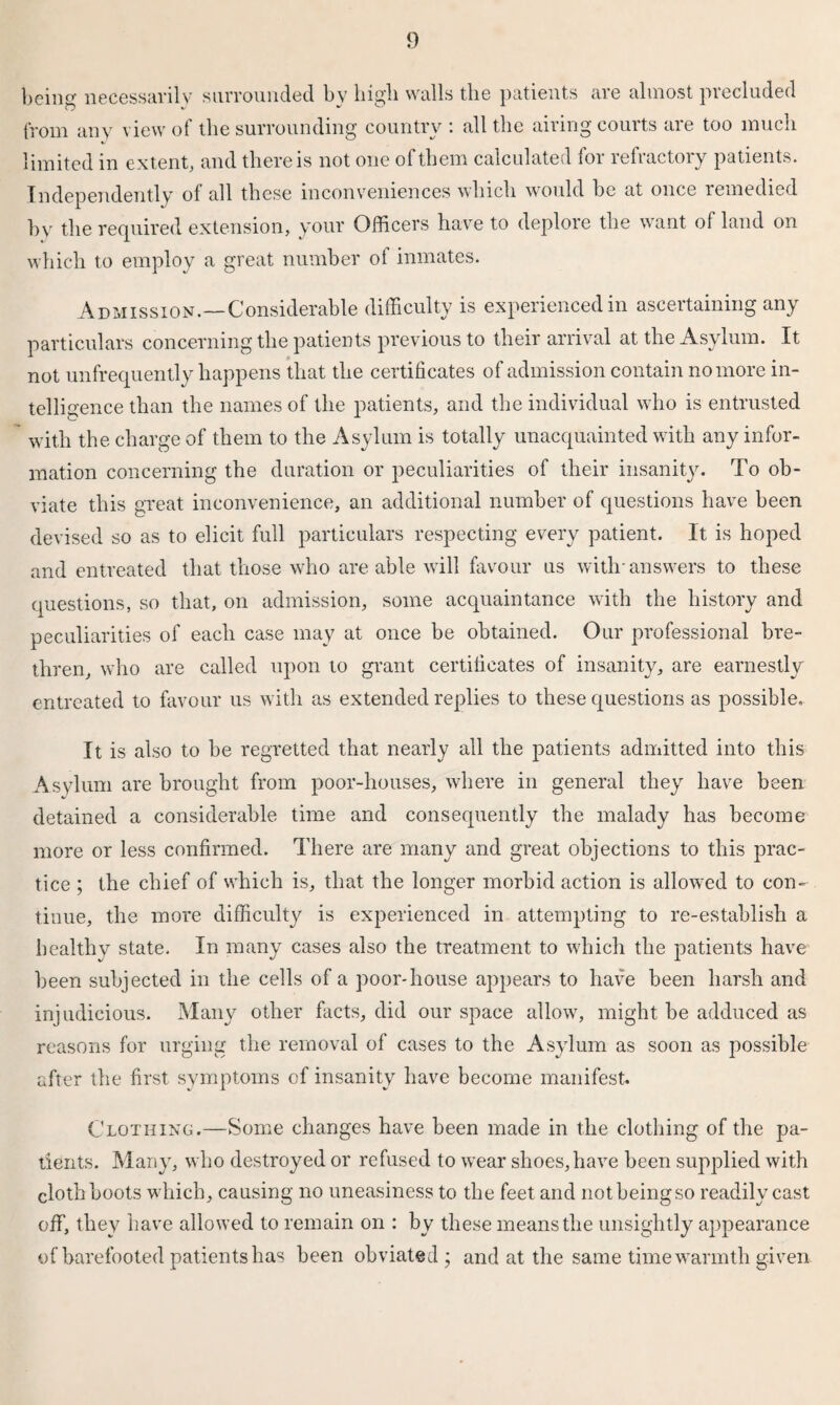 being necessarily surrounded bv high walls the patients are almost precluded from any view of the surrounding country : all the airing courts are too much limited in extent, and there is not one ol them calculated 101 refiactoiy patients. Independently of all these inconveniences which would be at once remedied by the required extension, your Officers have to deploie the want of land on which to employ a great number of inmates. Admission.—Considerable difficulty is experienced in ascertaining any particulars concerning the patients previous to their arrival at the Asylum. It not unfrequently happens that the certificates of admission contain no more in¬ telligence than the names of the patients, and the individual who is entrusted with the charge of them to the Asylum is totally unacquainted with any infor¬ mation concerning the duration or peculiarities of their insanity. To ob¬ viate this great inconvenience, an additional number of questions have been devised so as to elicit full particulars respecting every patient. It is hoped and entreated that those who are able will favour us with-answers to these questions, so that, on admission, some acquaintance with the history and peculiarities of each case may at once be obtained. Our professional bre¬ thren, who are called upon to grant certificates of insanity, are earnestly entreated to favour us with as extended replies to these questions as possible. It is also to be regretted that nearly all the patients admitted into this Asylum are brought from poor-houses, where in general they have been detained a considerable time and consequently the malady has become more or less confirmed. There are many and great objections to this prac¬ tice ; the chief of which is, that the longer morbid action is allowed to con¬ tinue, the more difficulty is experienced in attempting to re-establish a healthy state. In many cases also the treatment to which the patients have been subjected in the cells of a poor-house appears to have been harsh and injudicious. Many other facts, did our space allow, might be adduced as reasons for urging the removal of cases to the Asylum as soon as possible after the first symptoms of insanity have become manifest. Clothing.—Some changes have been made in the clothing of the pa¬ tients. Many, who destroyed or refused to wear shoes,have been supplied with cloth boots which, causing no uneasiness to the feet and notbeingso readily cast off, they have allowed to remain on : by these means the unsightly appearance of barefooted patients has been obviated ; and at the same time warmth given