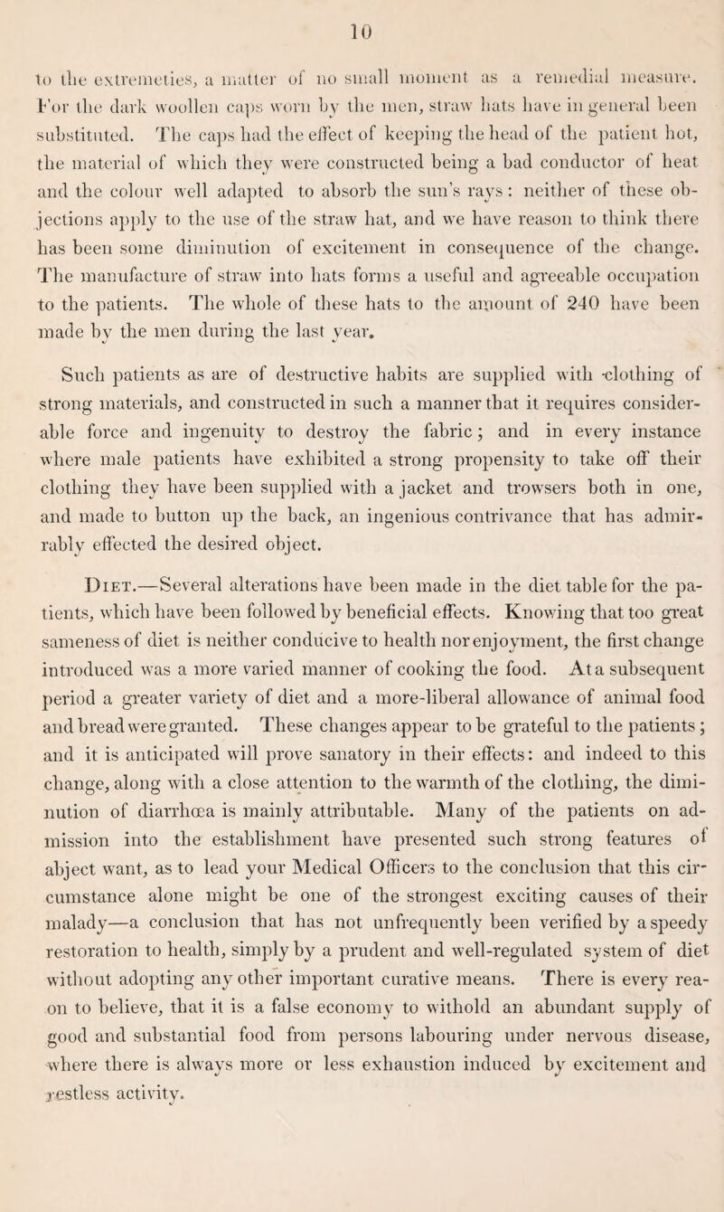 to the extremeties, a matter of no small moment as a remedial measure. For tlie dark woollen caps worn by the men, straw hats have in general been substituted. The caps had the elfect of keeping the head of the patient hot, the material of which they were constructed being a bad conductor of heat and the colour well adapted to absorb the sun’s rays: neither of these ob¬ jections apply to the use of the straw hat, and we have reason to think there has been some diminution of excitement in consequence of the change. The manufacture of straw into hats forms a useful and agreeable occupation to the patients. The whole of these hats to the amount of 240 have been made by the men during the last year. Such patients as are of destructive habits are supplied with -clothing of strong materials, and constructed in such a manner that it requires consider¬ able force and ingenuity to destroy the fabric; and in every instance where male patients have exhibited a strong propensity to take off their clothing they have been supplied with a jacket and trowsers both in one, and made to button up the back, an ingenious contrivance that has admir- rably effected the desired object. Diet.—Several alterations have been made in the diet table for the pa¬ tients, which have been followed by beneficial effects. Knowing that too great sameness of diet is neither conducive to health nor enjoyment, the first change introduced was a more varied manner of cooking the food. At a subsequent period a greater variety of diet and a more-liberal allowance of animal food and bread wrere granted. These changes appear to be grateful to the patients; and it is anticipated will prove sanatory in their effects: and indeed to this change, along with a close attention to the warmth of the clothing, the dimi¬ nution of diarrhoea is mainly attributable. Many of the patients on ad¬ mission into the establishment have presented such strong features of abject want, as to lead your Medical Officers to the conclusion that this cir¬ cumstance alone might be one of the strongest exciting causes of their malady—a conclusion that has not unfrequently been verified by a speedy restoration to health, simply by a prudent and well-regulated system of diet without adopting any other important curative means. There is every rea- on to believe, that it is a false economy to withold an abundant supply of good and substantial food from persons labouring under nervous disease, where there is always more or less exhaustion induced by excitement and restless activity.