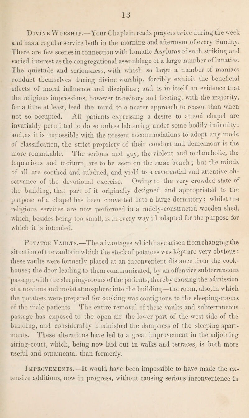 Divine Worship.—Your Chaplain reads prayers twice during the week and has a regular service both in the morning and afternoon of every Sunday. There are few scenes in connection with Lunatic Asylums of such striking and varied interest as the congregational assemblage ol a large number of lunatics. The quietude and seriousness, with which so large a number of maniacs conduct themselves during divine worship, forcibly exhibit the beneficial effects of moral influence and discipline; and is in itself an evidence that the religious impressions, however transitory and fleeting, with the majority, for a time at least, lead the mind to a nearer approach to reason than when not so occupied. All patients expressing a desire to attend chapel are invariably permitted to do so unless labouring under some bodily infirmity: and, as it is impossible with the present accommodations to adopt any mode of classification, the strict propriety of their conduct and. demeanour is the more remarkable. The serious and gay, the violent and melancholic, the loquacious and taciturn, are to be seen on the same bench ; but the minds of all are soothed and subdued, and yield to a reverential and attentive ob¬ servance of the devotional exercise. Owing to the very crowded state of the building, that part of it originally designed and appropriated to the purpose of a chapel has been converted into a large dormitory; whilst the religious services are now performed in a rudely-constructed wooden shed, which, besides being too small, is in every way ill adapted for the purpose for which it is intended. Potatoe Vaults.—The advantages which have arisen from changing the situation of the vaults in which the stock of potatoes was kept are very obvious : these vaults were formerly placed at an inconvenient distance from the cook¬ house; the door leading to them communicated, by an offensive subterraneous passage, with the sleeping-rooms of the patients, thereby causing the admission of a noxious and moist atmosphere into the building—the room, also, in which the potatoes were prepared for cooking was contiguous to the sleeping-rooms of the male patients. The entire removal of these vaults and subterraneous passage has exposed to the open air the lower part of the wTest side of the building, and considerably diminished the dampness of the sleeping apart¬ ments. These alterations have led to a great improvement in the adjoining airing-court, which, being now laid out in walks and terraces, is both more useful and ornamental than formerly. Improvements.—It would have been impossible to have made the ex¬ tensive additions, now in progress, without causing serious inconvenience in