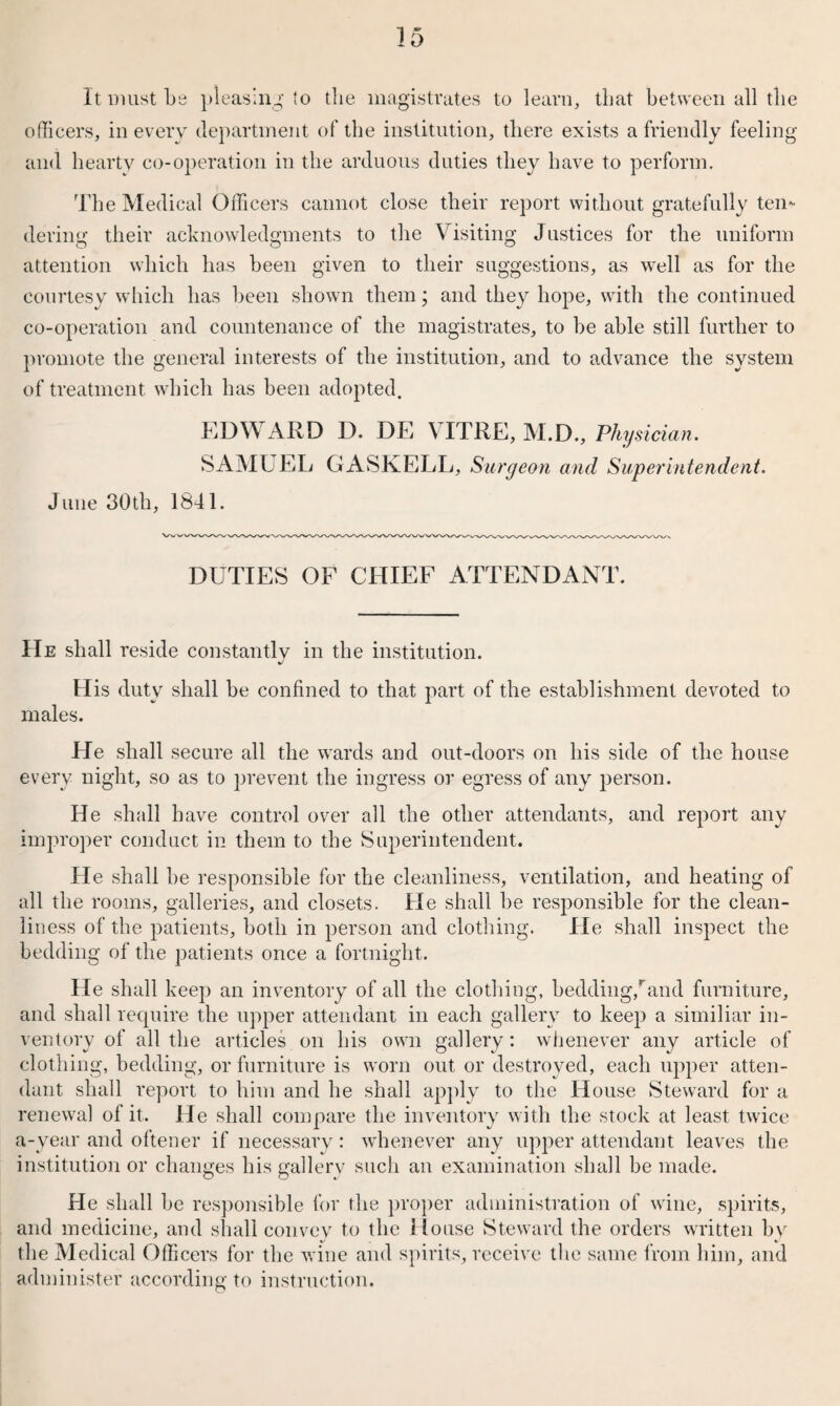 It must be pleasing to the magistrates to learn, that between all the officers, in every department of the institution, there exists a friendly feeling and hearty co-operation in the arduous duties they have to perform. The Medical Officers cannot close their report without gratefully ten¬ dering their acknowledgments to the Visiting Justices for the uniform attention which has been given to their suggestions, as well as for the courtesy which has been shown them; and they hope, with the continued co-operation and countenance of the magistrates, to be able still further to promote the general interests of the institution, and to advance the system of treatment which has been adopted. EDWARD D. DE VITRE, M.D., Physician. SAMUEL GASKELL, Surgeon and Superintendent. June 30th, 1841. DUTIES OF CHIEF ATTENDANT. He shall reside constantly in the institution. J His duty shall be confined to that part of the establishment devoted to males. He shall secure all the wards and out-doors on bis side of the house every night, so as to prevent the ingress or egress of any person. He shall have control over all the other attendants, and report any improper conduct in them to the Superintendent. He shall be responsible for the cleanliness, ventilation, and heating of all the rooms, galleries, and closets. He shall be responsible for the clean¬ liness of the patients, both in person and clothing. He shall inspect the bedding of the patients once a fortnight. He shall keep an inventory of all the clothing, bedding,rand furniture, and shall require the upper attendant in each gallery to keep a similiar in¬ ventory of all the articles on his own gallery: whenever any article of clothing, bedding, or furniture is worn out or destroyed, each upper atten¬ dant shall report to him and he shall apply to the House Steward for a renewal of it. He shall compare the inventory with the stock at least twice a-year and oftener if necessary: whenever any upper attendant leaves the institution or changes his gallery such an examination shall be made. He shall be responsible for the proper administration of wine, spirits, and medicine, and shall convey to the House Steward the orders written by the Medical Officers for the wine and spirits, receive the same from him, and administer according to instruction.