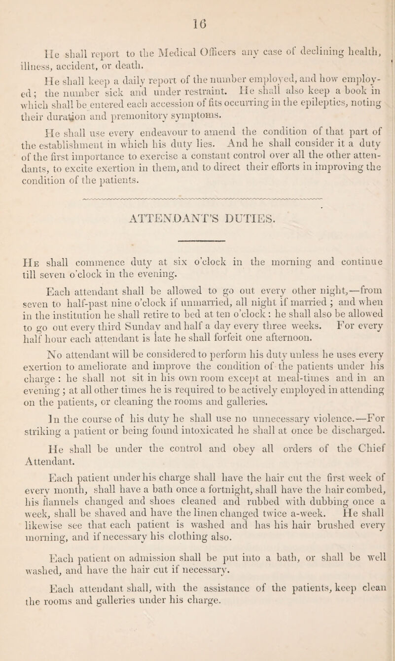 He shall report to the Medical Officers any case of declining health, illness, accident, or death. He shall keep a daily report of the number employed, and how employ¬ ed ; the number sick and under restraint. He shall also keep a hook in which shall be entered each accession of fits occurring in the epileptics, noting their duration and premonitory symptoms. lie shall use every endeavour to amend the condition of that part of the establishment in which his duty lies. And he shall consider it a duty of the first importance to exercise a constant control over all the other atten¬ dants, to excite exertion in them, and to direct their efforts in improving the condition of the patients. ATTENDANT’S DUTIES. He shall commence duty at six o’clock in the morning and continue till seven o’clock in the evening. Each attendant shall be allowed to go out every other night,—from seven to half-past nine o’clock if unmarried, all night if married ; and when in the institution he shall retire to bed at ten o’clock : he shall also be allowed to go out every third Sunday and half a day every three weeks. For every half hour each attendant is late he shall forfeit one afternoon. No attendant will be considered to perform his duty unless he uses every exertion to ameliorate and improve the condition of the patients under his charge : he shall not sit in his own room except at meal-times and in an evening ; at all other times he is required to be actively employed in attending on the patients, or cleaning the rooms and galleries. In the course of his duty he shall use no unnecessary violence.—For striking a patient or being found intoxicated he shall at once be discharged. He shall be under the control and obey all orders of the Chief Attendant. Each patient under his charge shall have the hair cut the first week of every month, shall have a bath once a fortnight, shall have the hair combed, his flannels changed and shoes cleaned and rubbed with dubbing once a week, shall be shaved and have the linen changed twice a-week. He shall likewise see that each patient is washed and has his hair brushed every morning, and if necessary his clothing also. Each patient on admission shall be put into a bath, or shall be well washed, and have the hair cut if necessary. Each attendant shall, with the assistance of the patients, keep clean the rooms and galleries under his charge.