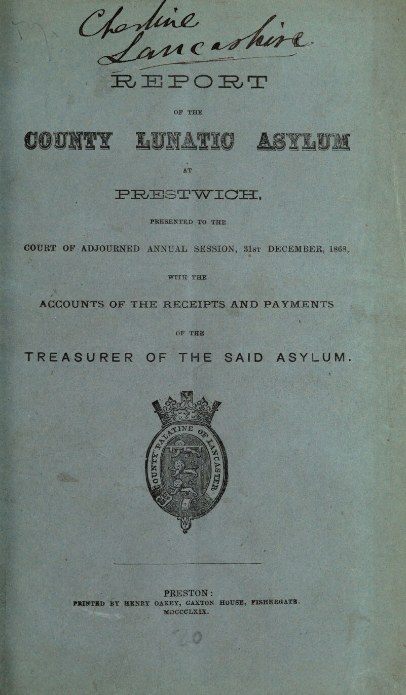 REPORT OF THE AT PBESTWIOH, PRESENTED TO THE COURT OF ADJOURNED ANNUAL SESSION, 31st DECEMBER, 1868, WITH THE ACCOUNTS OF THE RECEIPTS AND PAYMENTS OF THE TREASURER OF THE SAID ASYLUM. PRESTON: PRINTSD BY HENRY OAXEY, CAXTON HOUSE, FISHERttATB MDCCCLXIX.