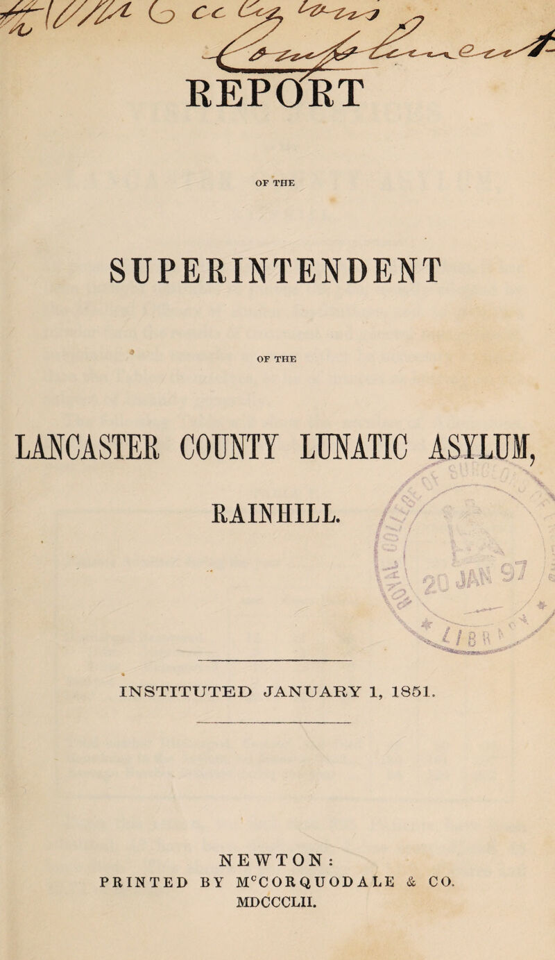 REPORT OF THE SUPERINTENDENT OF THE LANCASTER COUNTY LUNATIC ASYLUM, RAINHILL. jjy ^LL 8 - rV? - #- V x ,/ INSTITUTED JANUARY 1, 1851. NEWTON: PRINTED BY McCORQUOD ALE & CO. MDCCCLII.