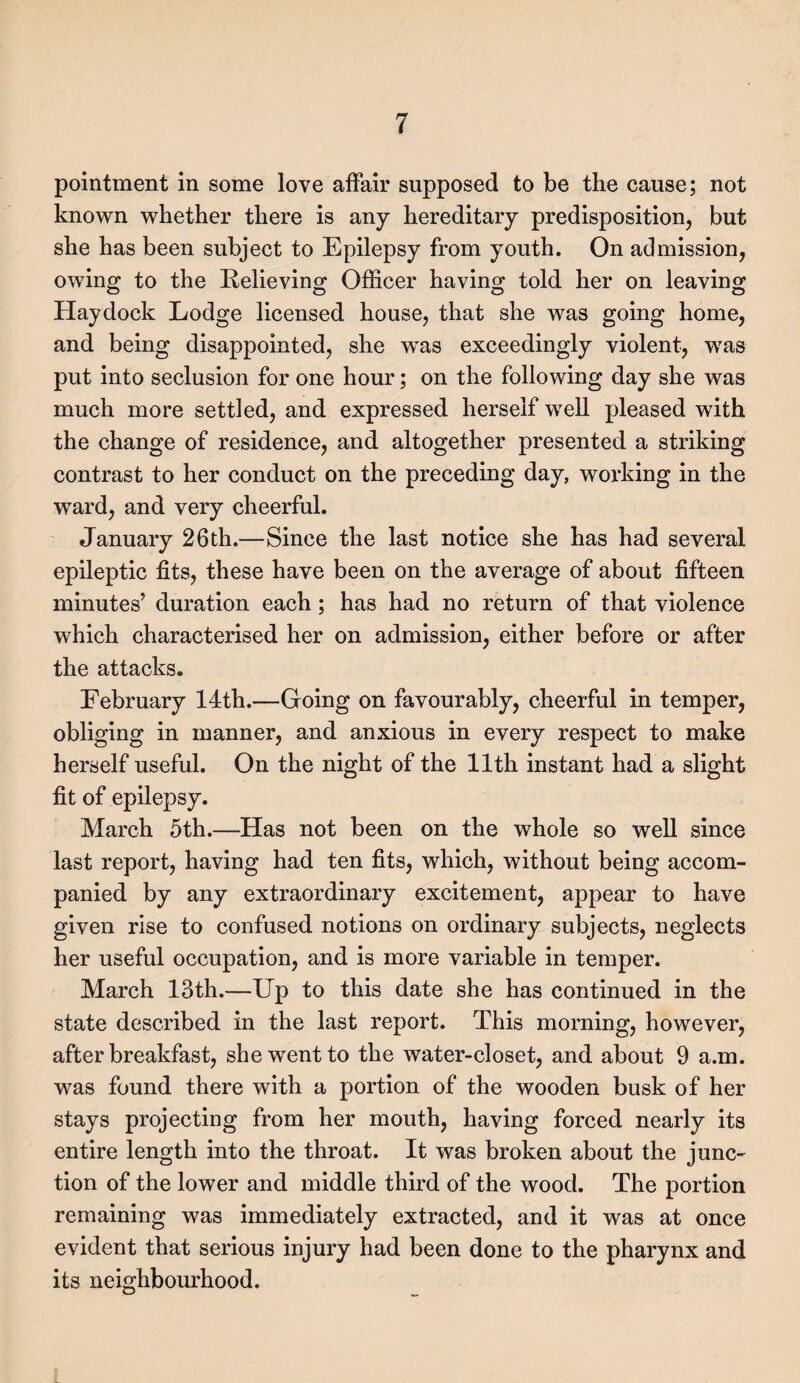 pointment in some love affair supposed to be the cause; not known whether there is any hereditary predisposition, but she has been subject to Epilepsy from youth. On admission, owing to the Relieving Officer having told her on leaving Haydock Lodge licensed house, that she was going home, and being disappointed, she was exceedingly violent, was put into seclusion for one hour; on the following day she was much more settled, and expressed herself well pleased with the change of residence, and altogether presented a striking contrast to her conduct on the preceding day, working in the ward, and very cheerful. January 26 th.—Since the last notice she has had several epileptic fits, these have been on the average of about fifteen minutes’ duration each; has had no return of that violence which characterised her on admission, either before or after the attacks. February 14th.—Going on favourably, cheerful in temper, obliging in manner, and anxious in every respect to make herself useful. On the night of the 11th instant had a slight fit of epilepsy. March 5th.—Has not been on the whole so well since last report, having had ten fits, which, without being accom¬ panied by any extraordinary excitement, appear to have given rise to confused notions on ordinary subjects, neglects her useful occupation, and is more variable in temper. March 13th.—Up to this date she has continued in the state described in the last report. This morning, however, after breakfast, she went to the water-closet, and about 9 a.m. was found there with a portion of the wooden busk of her stays projecting from her mouth, having forced nearly its entire length into the throat. It was broken about the junc¬ tion of the lower and middle third of the wood. The portion remaining was immediately extracted, and it was at once evident that serious injury had been done to the pharynx and its neighbourhood.