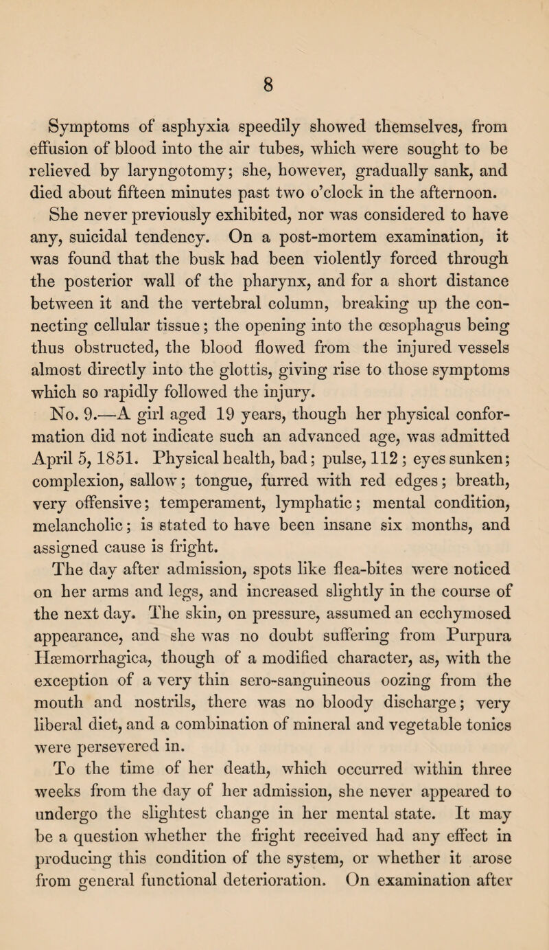 Symptoms of asphyxia speedily showed themselves, from effusion of blood into the air tubes, which were sought to be relieved by laryngotomy; she, however, gradually sank, and died about fifteen minutes past two o’clock in the afternoon. She never previously exhibited, nor was considered to have any, suicidal tendency. On a post-mortem examination, it was found that the busk had been violently forced through the posterior wall of the pharynx, and for a short distance between it and the vertebral column, breaking up the con¬ necting cellular tissue; the opening into the oesophagus being thus obstructed, the blood flowed from the injured vessels almost directly into the glottis, giving rise to those symptoms which so rapidly followed the injury. No. 9.—A girl aged 19 years, though her physical confor¬ mation did not indicate such an advanced age, was admitted April 5, 1851. Physical health, bad; pulse, 112 ; eyes sunken; complexion, sallow; tongue, furred with red edges; breath, very offensive; temperament, lymphatic; mental condition, melancholic; is stated to have been insane six months, and assigned cause is fright. The day after admission, spots like flea-bites were noticed on her arms and legs, and increased slightly in the course of the next day. The skin, on pressure, assumed an ecchymosed appearance, and she was no doubt suffering from Purpura Hasmorrhagica, though of a modified character, as, with the exception of a very thin sero-sanguineous oozing from the mouth and nostrils, there was no bloody discharge; very liberal diet, and a combination of mineral and vegetable tonics were persevered in. To the time of her death, which occurred within three weeks from the day of her admission, she never appeared to undergo the slightest change in her mental state. It may be a question whether the fright received had any effect in producing this condition of the system, or whether it arose from general functional deterioration. On examination after