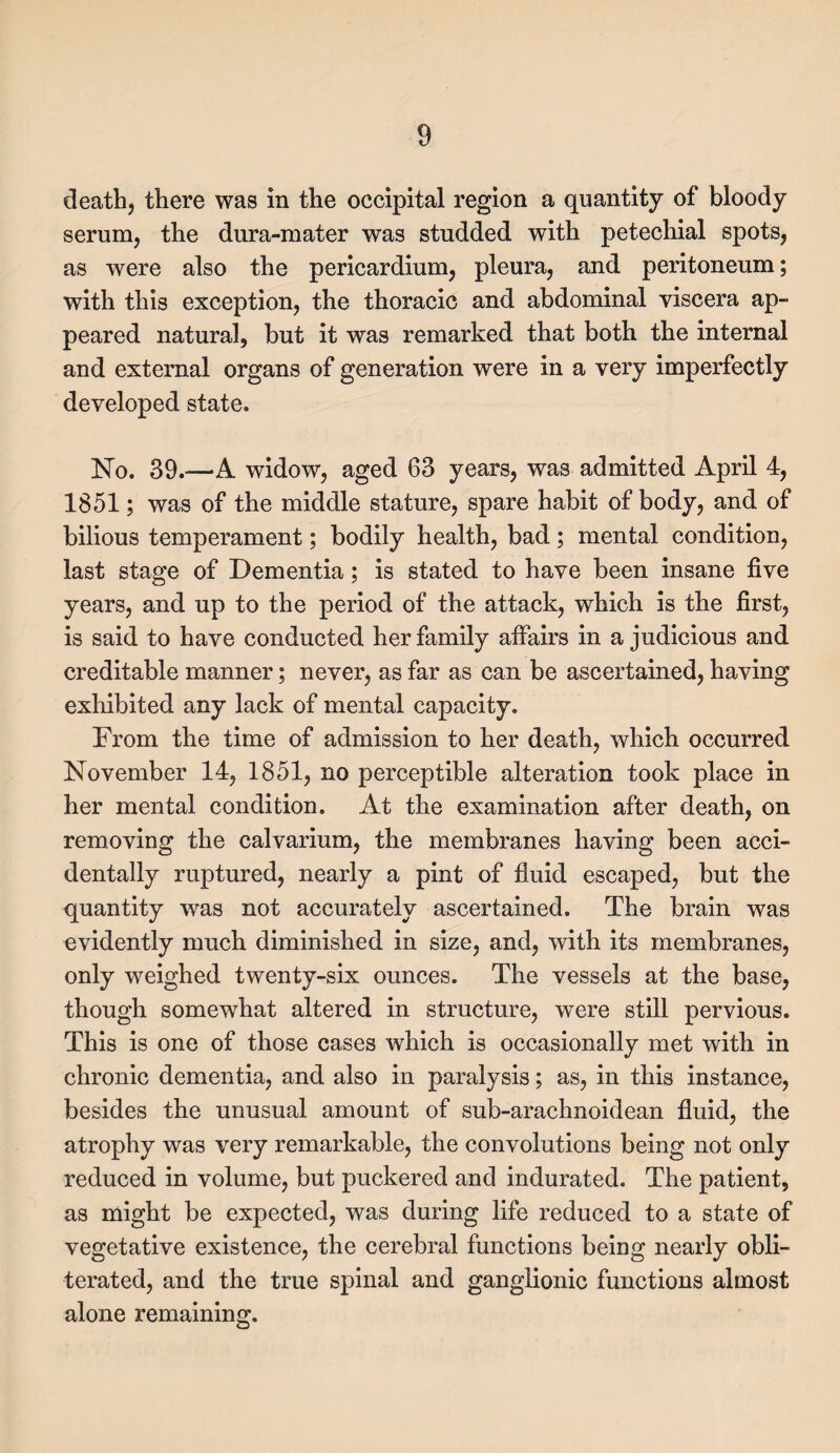 death, there was in the occipital region a quantity of bloody serum, the dura-mater was studded with petechial spots, as were also the pericardium, pleura, and peritoneum; with this exception, the thoracic and abdominal viscera ap¬ peared natural, but it was remarked that both the internal and external organs of generation were in a very imperfectly developed state. No. 39.—A widow, aged 63 years, was admitted April 4, 1851; was of the middle stature, spare habit of body, and of bilious temperament; bodily health, bad; mental condition, last stage of Dementia; is stated to have been insane five years, and up to the period of the attack, which is the first, is said to have conducted her family affairs in a judicious and creditable manner; never, as far as can be ascertained, having exhibited any lack of mental capacity. From the time of admission to her death, which occurred November 14, 1851, no perceptible alteration took place in her mental condition. At the examination after death, on removing the calvarium, the membranes having been acci¬ dentally ruptured, nearly a pint of fluid escaped, but the quantity was not accurately ascertained. The brain was evidently much diminished in size, and, with its membranes, only weighed twenty-six ounces. The vessels at the base, though somewhat altered in structure, were still pervious. This is one of those cases which is occasionally met with in chronic dementia, and also in paralysis; as, in this instance, besides the unusual amount of sub-arachnoidean fluid, the atrophy was very remarkable, the convolutions being not only reduced in volume, but puckered and indurated. The patient, as might be expected, was during life reduced to a state of vegetative existence, the cerebral functions being nearly obli¬ terated, and the true spinal and ganglionic functions almost alone remaining.