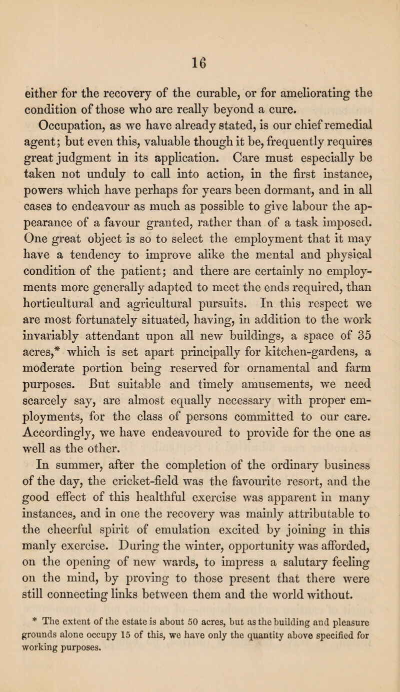 either for the recovery of the curable, or for ameliorating the condition of those who are really beyond a cure. Occupation, as we have already stated, is our chief remedial agent; but even this, valuable though it be, frequently requires great judgment in its application. Care must especially be taken not unduly to call into action, in the first instance, powers which have perhaps for years been dormant, and in all cases to endeavour as much as possible to give labour the ap¬ pearance of a favour granted, rather than of a task imposed. One great object is so to select the employment that it may have a tendency to improve alike the mental and physical condition of the patient; and there are certainly no employ¬ ments more generally adapted to meet the ends required, than horticultural and agricultural pursuits. In this respect we are most fortunately situated, having, in addition to the work invariably attendant upon all new buildings, a space of 35 acres,* which is set apart principally for kitchen-gardens, a moderate portion being reserved for ornamental and farm purposes. But suitable and timely amusements, we need scarcely say, are almost equally necessary with proper em¬ ployments, for the class of persons committed to our care. Accordingly, we have endeavoured to provide for the one as well as the other. In summer, after the completion of the ordinary business of the day, the cricket-field was the favourite resort, and the good effect of this healthful exercise was apparent in many instances, and in one the recovery was mainly attributable to the cheerful spirit of emulation excited by joining in this manly exercise. During the winter, opportunity was afforded, on the opening of new wards, to impress a salutary feeling on the mind, by proving to those present that there were still connecting links between them and the world without. * The extent of the estate is about 50 acres, but as the building and pleasure grounds alone occupy 15 of this, we have only the quantity above specified for working purposes.