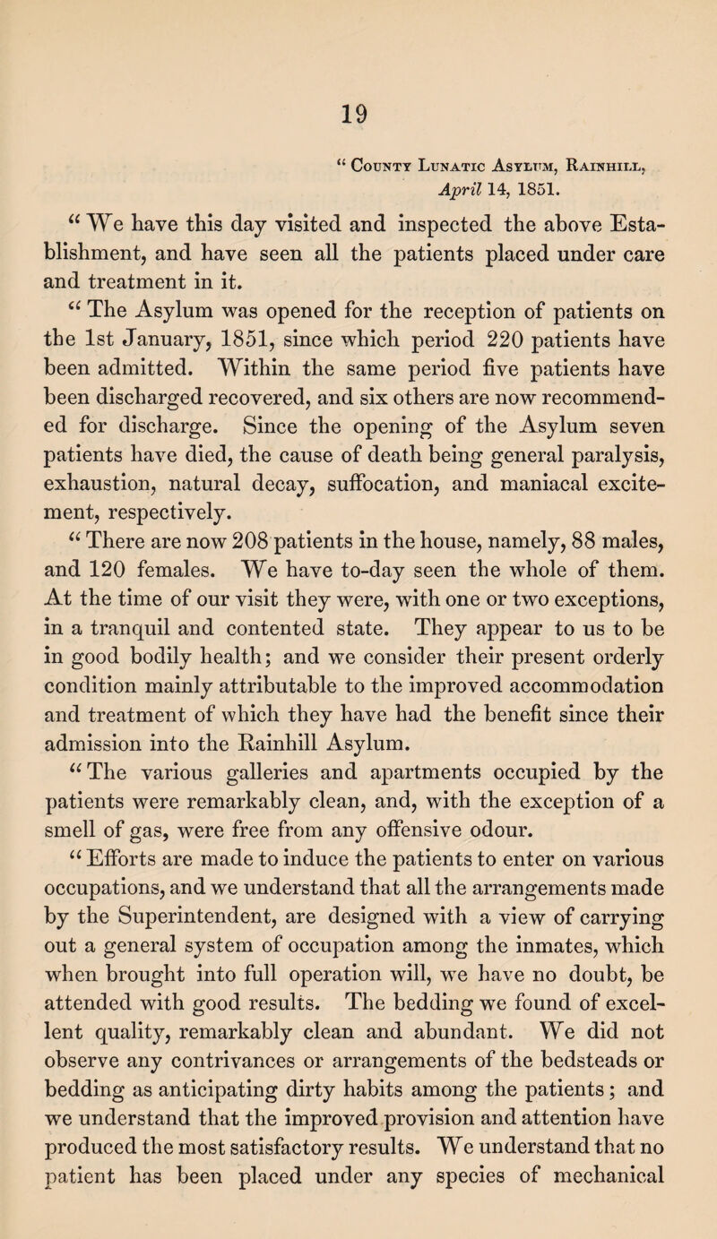 “ County Lunatic Asylum, Rainhiix, April 14, 1851. “ We have this day visited and inspected the above Esta¬ blishment, and have seen all the patients placed under care and treatment in it. “ The Asylum was opened for the reception of patients on the 1st January, 1851, since which period 220 patients have been admitted. Within the same period five patients have been discharged recovered, and six others are now recommend¬ ed for discharge. Since the opening of the Asylum seven patients have died, the cause of death being general paralysis, exhaustion, natural decay, suffocation, and maniacal excite¬ ment, respectively. “ There are now 208 patients in the house, namely, 88 males, and 120 females. We have to-day seen the whole of them. At the time of our visit they were, with one or two exceptions, in a tranquil and contented state. They appear to us to be in good bodily health; and we consider their present orderly condition mainly attributable to the improved accommodation and treatment of which they have had the benefit since their admission into the Rainhill Asylum. “The various galleries and apartments occupied by the patients were remarkably clean, and, with the exception of a smell of gas, were free from any offensive odour. “ Efforts are made to induce the patients to enter on various occupations, and we understand that all the arrangements made by the Superintendent, are designed with a view of carrying out a general system of occupation among the inmates, which when brought into full operation will, we have no doubt, be attended with good results. The bedding we found of excel¬ lent quality, remarkably clean and abundant. We did not observe any contrivances or arrangements of the bedsteads or bedding as anticipating dirty habits among the patients; and we understand that the improved provision and attention have produced the most satisfactory results. We understand that no patient has been placed under any species of mechanical