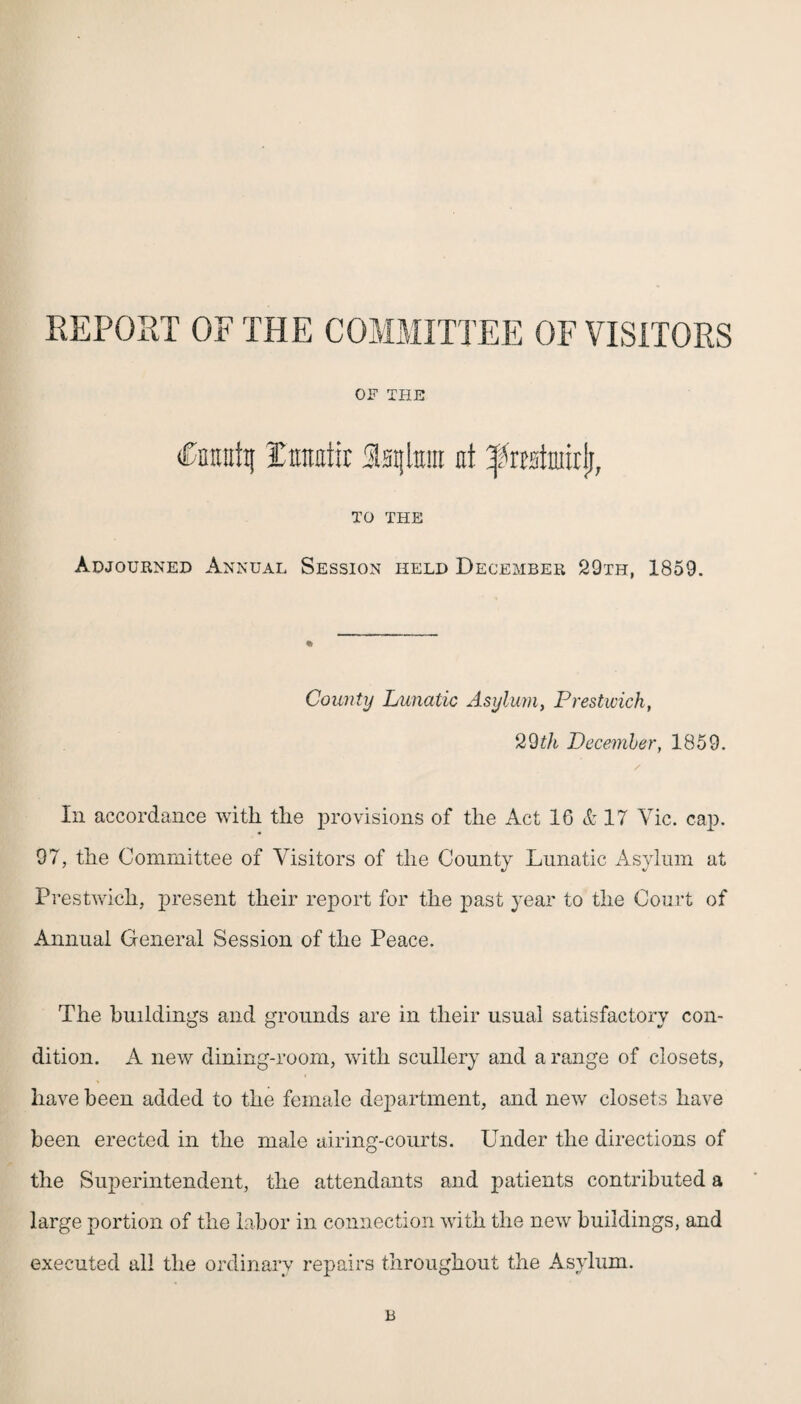 REPOST OF THE COMMITTEE OF VISITORS OF THE CnEntt| jCtraotit Sstjlturt at ^restniirli, TO THE Adjourned Annual Session held December 29th, 1859. County Lunatic Asylum, Prestwick, 29th December, 1859. / In accordance with the provisions of the Act 1G & 17 Vic. cap. 97, the Committee of Visitors of the County Lunatic Asylum at Prestwich, present their report for the past year to the Court of Annual General Session of the Peace. The buildings and grounds are in their usual satisfactory con¬ dition. A new dining-room, with scullery and a range of closets, have been added to the female department, and new closets have been erected in the male airing-courts. Under the directions of the Superintendent, the attendants and patients contributed a large portion of the labor in connection with the new buildings, and executed all the ordinary repairs throughout the Asylum. B