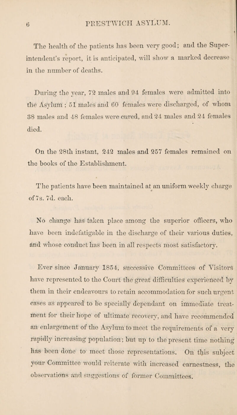 » The health of the patients has been very good; and the Super¬ intendent’s report, it is anticipated, will show a marked decrease in the number of deaths. During1 the year, 72 males and 94 females were admitted into the Asylum ; 51 males and 60 females were discharged, of whom 38 males and 48 females were cured, and 24 males and 24 females died. On the 28th instant, 242 males and 257 females remained on the books of the Establishment. The patients have been maintained at an uniform weekly charge of 7s. 7d. each. No change has taken place among the superior officers, who have been indefatigable in the discharge of their various duties, and whose conduct has been in all respects most satisfactory. Ever since January 1854, successive Committees of Visitors have represented to the Court the great difficulties experienced by them in their endeavours to retain accommodation for such urgent cases as appeared to be specially dependant on immediate treat¬ ment tor their hope of ultimate recovery, and have recommended an enlargement of the Asylum to meet the requirements of a very rapidly increasing population; but up to the present time nothing has been done to meet those representations. On this subject your Committee would reiterate with increased earnestness, the observations and suggestions of former Committees.