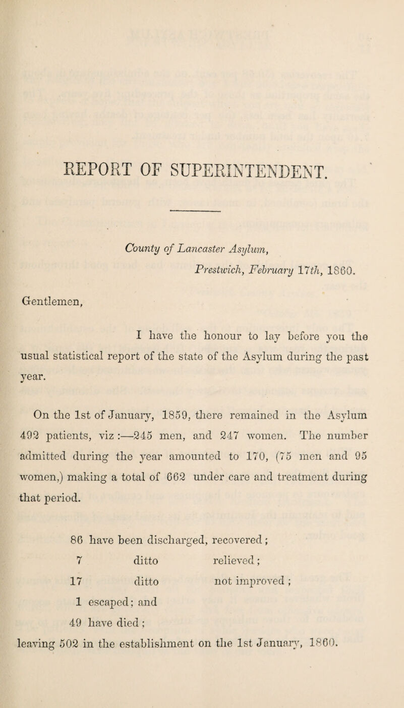 REPORT OF SUPERINTENDENT. Gentlemen, County of Lancaster Asylum, Prestwick, February 17th, 1860. I have the honour to lay before you the usual statistical report of the state of the Asylum during the past year. On the 1st of January, 1859, there remained in the Asylum 492 patients, viz :—245 men, and 247 women. The number admitted during the year amounted to 170, (75 men and 95 women,) making a total of 662 under care and treatment during that period. 86 have been discharged, recovered; 7 ditto relieved; 17 ditto not improved ; 1 escaped; and 49 have died; leaving 502 in the establishment on the 1st January, 1860.