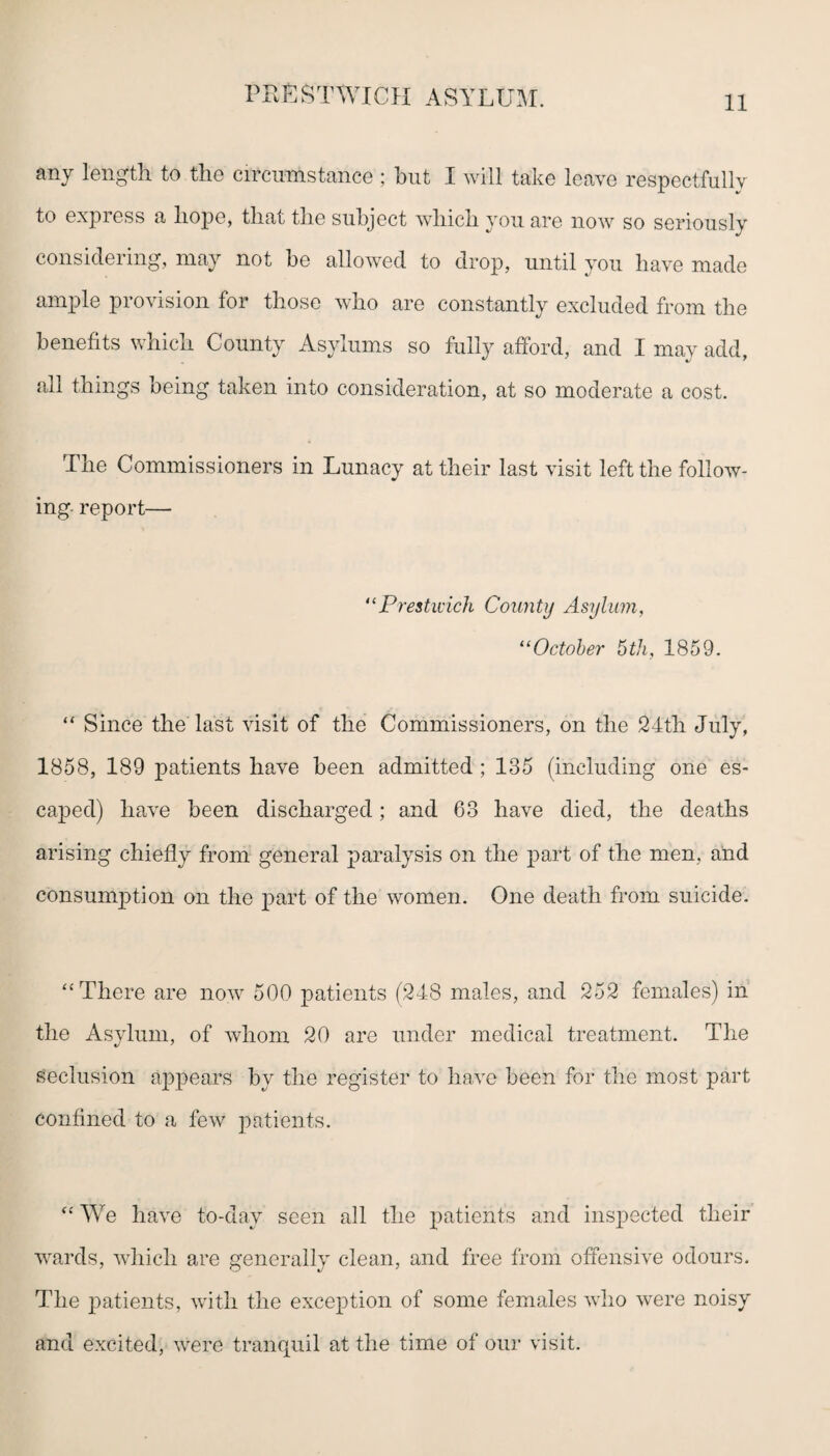 any length to the circumstance ; hut I will take leave respectfully to express a hope, that the subject which you are now so seriously considering, may not be allowed to drop, until you have made ample provision for those who are constantly excluded from the benefits which County Asylums so fully afford, and I may add, all things being taken into consideration, at so moderate a cost. The Commissioners in Lunacy at their last visit left the follow¬ ing report— “Prestwick County Asylum, 11 October 5th, 1859. “ Since the last visit of the Commissioners, on the 24th July, 1858, 189 patients have been admitted ; 135 (including one es- caj>ed) have been discharged; and 63 have died, the deaths arising chiefly from general paralysis on the part of the men, and consumption on the part of the women. One death from suicide. “There are now 500 patients (248 males, and 252 females) in the Asylum, of whom 20 are under medical treatment. The Seclusion appears by the register to have been for the most part confined to a few patients. “ We have to-dav seen all the patients and inspected their wards, which are generally clean, and free from offensive odours. The patients, with the exception of some females who were noisy and excited, were tranquil at the time of our visit.