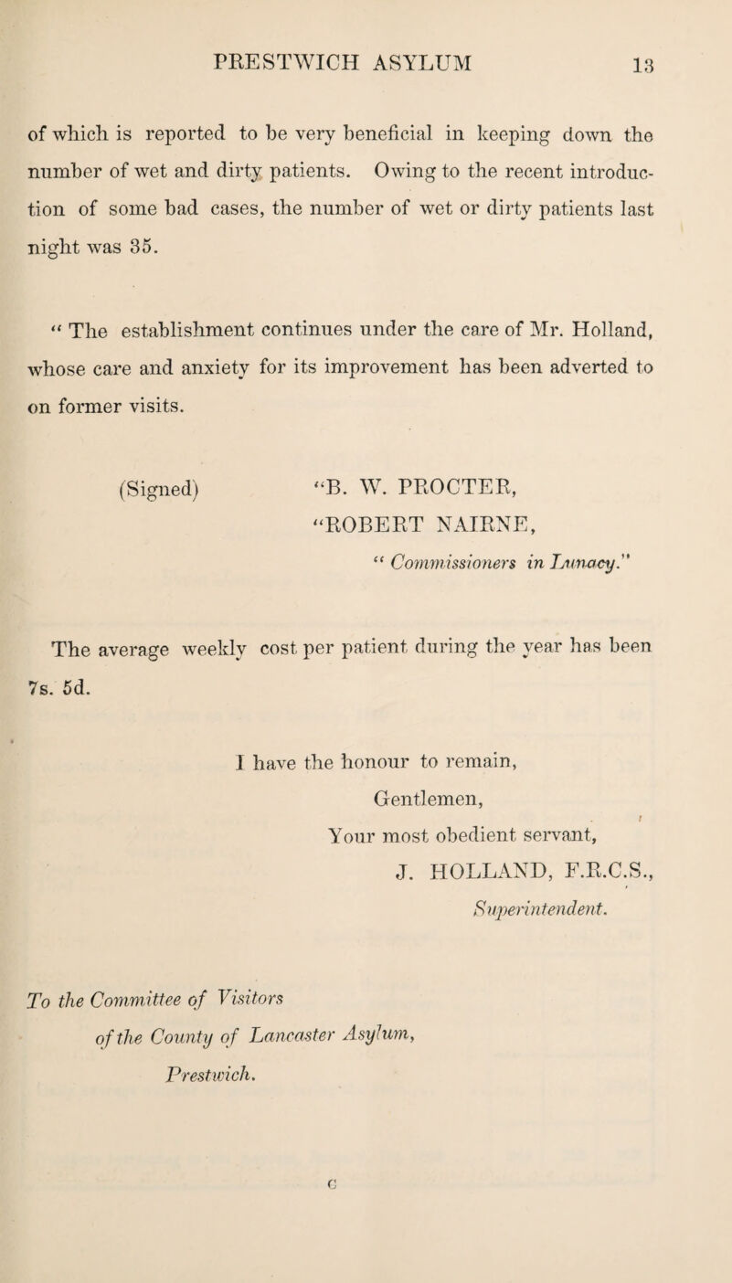 of which is reported to be very beneficial in keeping down the number of wet and dirty patients. Owing to the recent introduc¬ tion of some had cases, the number of wet or dirty patients last night was 35. “ The establishment continues under the care of Mr. Holland, whose care and anxiety for its improvement has been adverted to on former visits. (Signed) “B. W. PROCTER, “ROBERT NAIRNE, “ Commissioners in Lunacy. The average weekly cost per patient during the year has been 7s. 5d. I have the honour to remain, Gentlemen, t Your most obedient servant, J. HOLLAND, F.R.C.S., Superintendent. To the Committee of Visitors of the County of Lancaster Asylum, Prestwick.