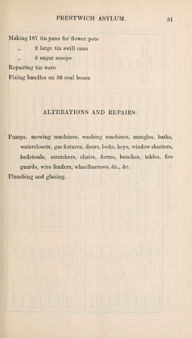 Making 187 tin pans for flower pots ,, 2 large tin swill cans „ 2 sugar scoops Repairing tin ware Fixing handles on 36 coal boxes ALTERATIONS AND REPAIRS. Pumps, mowing machines, washing machines, mangles, baths, waterclosets, gas fixtures, doors, locks, keys, window shutters, bedsteads, stretchers, chairs, forms, benches, tables, fire guards, wire fenders, wheelbarrows, &c., &c. Plumbing and glazing.