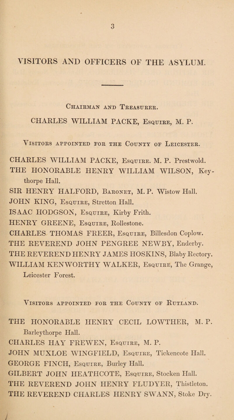 VISITORS AND OFFICERS OF THE ASYLUM. Chairman and Treasurer. CHARLES WILLIAM PACKE, Esquire, M. P. Visitors appointed for the County op Leicester. CHARLES WILLIAM PACKE, Esquire. M. P. Prestwold. THE HONORABLE HENRY WILLIAM WILSON, Key- thorpe Hall. SIR HENRY HALFORD, Baronet, M. P. Wistow Hall. JOHN KING, Esquire, Stretton Hall. ISAAC HODGSON, Esquire, Kirby Frith. HENRY GREENE, Esquire, Rollestone. CHARLES THOMAS FREER, Esquire, Billesdon Coplow. THE REVEREND JOHN PENGREE NEWBY, Enderby. THE REVEREND HENRY JAMES HOSKINS, Blaby Rectory. WILLIAM KENWORTHY WALKER, Esquire, The Grange, Leicester Forest. Visitors appointed for the County of Rutdand. THE HONORABLE HENRY CECIL LOWTHER, M. P. Barleythorpe Hall. CHARLES HAY FREWEN, Esquire, M. P. JOHN MUXLOE WINGFIELD, Esquire, Tickencote Hall. GEORGE FINCH, Esquire, Burley Hall. GILBERT JOHN HEATHCOTE, Esquire, Stocken Hall. THE REVEREND JOHN HENRY FLUDYER, Thistleton. THE REVEREND CHARLES HENRY SWANN, Stoke Dry. /