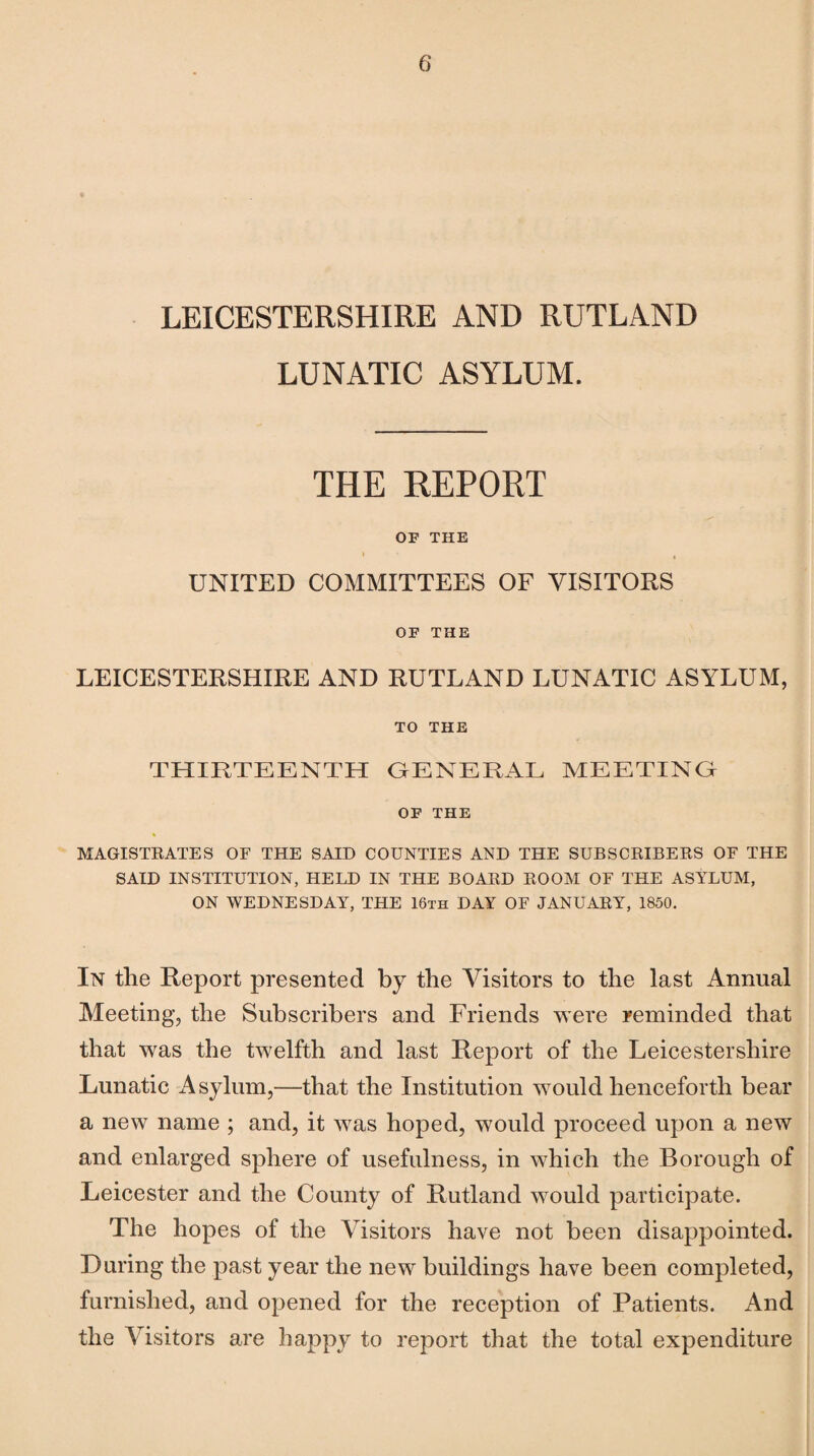 LEICESTERSHIRE AND RUTLAND LUNATIC ASYLUM. THE REPORT OF THE I , UNITED COMMITTEES OF VISITORS OF THE LEICESTERSHIRE AND RUTLAND LUNATIC ASYLUM, TO THE THIRTEENTH GENERAL MEETING OF THE MAGISTRATES OF THE SAID COUNTIES AND THE SUBSCRIBERS OF THE SAID INSTITUTION, HELD IN THE BOARD ROOM OF THE ASYLUM, ON WEDNESDAY, THE 16th DAY OF JANUARY, 1850. In tlie Report presented by the Visitors to the last Annual Meeting, the Subscribers and Friends w ere reminded that that was the twelfth and last Report of the Leicestershire Lunatic Asylum,—that the Institution wrould henceforth bear a new name ; and, it w7as hoped, would proceed upon a new and enlarged sphere of usefulness, in which the Borough of Leicester and the County of Rutland wrould participate. The hopes of the Visitors have not been disappointed. During the past year the newr buildings have been completed, furnished, and opened for the reception of Patients. And the Visitors are happy to report that the total expenditure